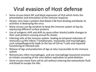 Viral evasion of Host defense
• Some viruses block INF and block expression of HLA which limits the
presentation and stimulation of the immune response
• Herpes virus have a protein that blocks C3b from binding and blocks its
activities in destroying the virus
• Many viruses use Ag variation to keep the immune system at bay by
expressing different surface proteins
• Use of antigenic shift and drift to cause either drastic/subtle changes to
their coat proteins causing annual flu shoots
• Infecting cells of the immune system- leading to temporal reduction of
immunity e.g HIV infects T-lymphocytes, monocytes and macrophages,
such cytopathogenicity leads to the loss of CD+ve T-cells and impaired
functioning of infected cells
• Release of Ags and production of Ags at sites inaccessible to the immune
system
• Retroviruses infect macrophages, and use macrophage lysosomal enzymes
to initiate uncoating of the virus before replication to avoid deletion.
• Some viruses move from cell to cell without entering the extracellular fluid
and blood to escape the Abs.
 