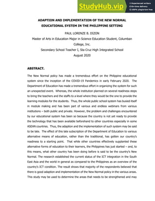 ADAPTION AND IMPLEMENTATION OF THE NEW NORMAL
EDUCATIONAL SYSTEM IN THE PHILIPPINE SETTING
PAUL LORENZE B. DIZON
Master of Arts in Education Major in Science Education Student, Columban
College, Inc.
Secondary School Teacher I, Sta Cruz High Integrated School
August 2020
ABSTRACT.
The New Normal policy has made a tremendous effort on the Philippine educational
system since the inception of the COVID-19 Pandemics in early February 2020. The
Department of Education has made a tremendous effort in organizing the system for such
an unexpected event. Whereas, the whole institution planned on several readiness steps
to bring the teachers and the staffs to a level where they would be the one to provide the
learning modules for the students. Thus, the whole public school system has busied itself
in module making and has been part of various and endless webinars from various
institutions – both public and private. However, the problem and challenges encountered
by our educational system has been so because the country is not yet ready to provide
the technology that has been available beforehand to other countries especially in some
ASEAN countries. Thus, the adaption and the implementation of such system may be said
to be late. The effect of this late subscription of the Department of Education to various
alternative means of education, rather than the traditional, has gotten our country’s
readiness to a starting point. That while other countries effectively supplanted these
alternative forms of education to their learners, the Philippines has just started – and, to
this means, what other country has been doing before is said to be the country’s New
Normal. The research established the current status of the ICT integration in the South
East Asia and the world in general as compared to the Philippines as an overview of the
country’s ICT condition. The result shows that majority of the respondents believed that
there is good adaption and implementation of the New Normal policy in the various areas.
This study may be used to determine the areas that needs to be strengthened and may
 