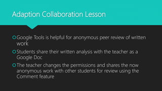 Adaption Collaboration Lesson
Google Tools is helpful for anonymous peer review of written
work
Students share their written analysis with the teacher as a
Google Doc
The teacher changes the permissions and shares the now
anonymous work with other students for review using the
Comment feature
 
