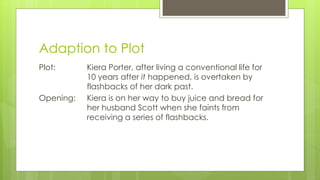 Adaption to Plot
Plot: Kiera Porter, after living a conventional life for
10 years after it happened, is overtaken by
flashbacks of her dark past.
Opening: Kiera is on her way to buy juice and bread for
her husband Scott when she faints from
receiving a series of flashbacks.
 