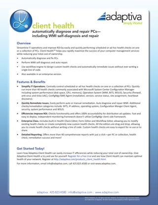 client health
                                                                                                                               Simply Works!

               automatically diagnose and repair PCs—
               including WMI self-diagnosis and repair
Overview
Streamline IT operations and improve ROI by easily and quickly performing scheduled or ad hoc health checks on one
or a collection of PCs. Client HealthTM helps you rapidly maximize the success of your computer management services
while reducing your total cost of ownership.
•	   Automatically diagnose and fix PCs.
•	   Perform WMI self-diagnosis and auto-repair.
•	   Use workflow engine to design custom health checks and automatically remediate issues without ever writing a
     single line of code.
•	   Also available in an enterprise version.


Features & Benefits
•	   Simplify IT Operations. Centrally control scheduled or ad hoc health checks on one or a collection of PCs. Quickly
     run more than 40 health checks commonly associated with Microsoft System Center Configuration Manager
     including system performance (disk space, CPU, memory), Operation System (WMI, BITS, WSUS), Security (firewall,
     anti-virus and Vista UAC), ConfigMgr/SMS Agent (installation, version, service status, site assignment, heartbeat
     discovery).
•	   Quickly Remediate Issues. Easily perform auto or manual remediation. Auto diagnose and repair WMI. Additional
     checks/remediation categories include: BITS, IP address, operating system, Configuration Manger Client Agent,
     security, system performance and WSUS.
•	   Efficiencies Improve ROI. Checks functionality and offers 100% accountability for distribution ad updates. Fast and
     easy to deploy; independent monitoring framework doesn’t utilize ConfigMgr client side framework.
•	   Enterprise Class. Includes built-in Health Check Editor, Form Editor and Workflow Editor, allowing you to modify
     existing health checks or create completely new custom health checks. All the editors are drag and drop, allowing
     you to create health checks without writing a line of code. Custom health checks are easy to export for re-use or to
     share.
•	   Detailed Reporting. Offers more than 40 comprehensive reports with just a click—per PC or collection, health
     check, remediation success and more!



Get Started Today!
Learn how Adaptiva Client Health can easily increase IT efficiencies while reducing your total cost of ownership. Give
Adaptiva Client Health a try and see for yourself. Register for a free trial and see how Client Health can maintain optimal
health of your network. Register at http://adaptiva.com/products_client_health.html.
For more information, email info@adaptiva.com, call 425.823.4500 or visit www.adaptiva.com.




                    adaptiva | 425.823.4500 | info@adaptiva.com | www.adaptiva.com
                                                                  ©2012 Adaptiva, Inc. All rights reserved. Adaptiva. the Adaptiva logo and Client Health	
                                                                  are trademarks of Adaptiva. All other marks are the property of their registered owners.
 