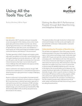 Using All the
Tools You Can
Ruckus Wireless | White Paper                                     Getting the Best Wi-Fi Performance
                                                                  Possible through Both Beamforming
                                                                  and Adaptive Antennas




Introduction
User demands on Wi-Fi networks continue to rise quickly           This paper provides a thorough introduction to these smart
across every segment of the industry, and as a direct result,     antenna technologies, how they can be used together, and
great radio performance matters more than ever. Achiev-           the results their combination makes possible in real-world
ing that high performance is no small challenge in the face       WLAN networks.
of high AP density, high client counts, and interference —
requiring the use of every technology tool available to better    Understanding the Principles of Beamforming
control and improve radio behavior in the environment.            This will take some explanation. One of the causes of vendor
                                                                  marketing excesses in this area is the simple fact that the con-
The latest generation of Wi-Fi chipsets are bringing a poten-
                                                                  cepts in multi-antenna technology can get complicated, espe-
tially useful new addition to the toolkit: transmit beamforming
                                                                  cially for Wi-Fi buyers and users who may have strong techni-
with explicit feedback (commonly referred to as “TxBF”). TxBF
                                                                  cal backgrounds in other fields but who have little experience
can offer gains under the right circumstances, but it has some
                                                                  in the arcana of advanced radio-frequency engineering — in
inherent limitations that mean it cannot solve the perfor-
                                                                  other words, the majority of you. We certainly don’t mean that
mance challenge all by itself, despite some vigorous vendor
                                                                  observation as a slight to any of you, since it’s just fine with
marketing claims to the contrary.
                                                                  us that you leave the detailed engineering work in this area
Used in combination with adaptive antennas, though, TxBF          to the experts. No one would expect you to design your own
can become an essential tool in a comprehensive approach to       compact fluorescent light bulbs or LCD televisions, either. The
achieving maximum radio performance in today’s challenging        downside, though, is that it’s easy for vendors to mislead cus-
environments.                                                     tomers about RF behaviors while sounding vaguely credible,
                                                                  often without even realizing themselves that they’re com-
Ruckus is continuing in its long tradition of pioneering work     pletely disconnected from the real physics of wireless (since
in the cost-effective application of smart antenna concepts to    very few marketing people really understand how this all
Wi-Fi, by enhancing our statistical optimization approach to      works, either), and certainly with little chance of savvy custom-
radio performance with this combination of TxBF and adap-         ers calling the technical foul.
tive antennas. As a result, APs equipped with our BeamFlex
2.0 technology, such as the recently launched ZoneFlex 7982
3x3:3 dual-band 802.11n AP, are setting new performance
benchmarks for the industry.
 