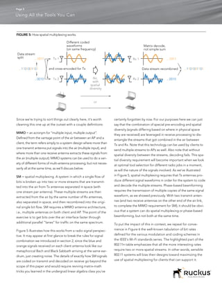 Page 5

Using All the Tools You Can



FIGURE 5: How spatial multiplexing works.

                                      Different coded
                                      waveforms                                            Matrix decode,
                                      (on same frequency)                                  not simple sum
Data stream
split      ...1011          Tx 1                                                   Rx 1                      ...1011


 ...1101001101           and cross-encoded for Tx                                         Data stream recombined         ...1101001101


              ...0010       Tx 2                         Air,                      Rx 2                      ...0010
                                                         with
                                                       spatial
                                                       diversity



                                                          or




Since we’re trying to sort things out clearly here, it’s worth        certainly forgotten by now. For our purposes here we can just
cleaning this one up at the outset with a couple definitions:         say that the combination of special pre-encoding and spatial
                                                                      diversity (signals differing based on where in physical space
MIMO = an acronym for “multiple input, multiple output”.
                                                                      they are received) are leveraged in receive processing to dis-
Defined from the vantage point of the air between an AP and a
                                                                      entangle the streams that got combined in the air between
client, the term refers simply to a system design where more than
                                                                      Tx and Rx. Note that this technology can be used by clients to
one transmit antenna put signals into the air (multiple input), and
                                                                      send multiple streams to APs as well. Also note that without
where more than one receive antenna extracts these signals from
                                                                      spatial diversity between the streams, decoding fails. This spa-
the air (multiple output). MIMO systems can be used to do a vari-
                                                                      tial diversity requirement will become important when we look
ety of different forms of multi-antenna processing, but not neces-
                                                                      at optimal tool selection for different radio jobs in a moment,
sarily all at the same time, as we’ll discuss below.
                                                                      as will the nature of the signals involved. As we’ve illustrated
SM = spatial multiplexing. A system in which a single flow of         in Figure 5, spatial multiplexing requires that Tx antennas pro-
bits is broken up into two or more streams that are transmit-         duce different signal waveforms in order for the system to code
ted into the air from Tx antennas separated in space (with            and decode the multiple streams. Phase-based beamforming
one stream per antenna). These multiple streams are then              requires the transmission of multiple copies of the same signal
extracted from the air by the same number of Rx antennas,             waveform, as we showed previously. With two transmit anten-
also separated in space, and then recombined into the origi-          nas (and two receive antennas on the other end of the air link,
nal single bit flow. SM requires a MIMO antenna architecture,         to complete the MIMO requirement for SM), it should be obvi-
i.e., multiple antennas on both client and AP. The point of the       ous that a system can do spatial multiplexing or phase-based
exercise is to get bits over the air interface faster through         beamforming, but not both at the same time.
additional parallel “lanes” for traffic on the same spectrum.
                                                                      To put the impact of this in context, we repeat for conve-
Figure 5 illustrates how this works from a radio signal perspec-      nience in Figure 6 the well-known tabulation of bit rates
tive. It may appear at first glance to break the rules for signal     defined for the various modulation and coding schemes in
combination we introduced in section 2, since the blue and            the IEEE’s Wi-Fi standards series. The highlighted part of the
orange signals received on each client antenna look like our          802.11n table emphasizes that all the more interesting rates
metaphorical Bach and Black Sabbath arriving at the same ear-         require two or more spatial streams. In other words, sensible
drum, just creating noise. The details of exactly how SM signals      802.11 systems will bias their designs toward maximizing the
are coded on transmit and decoded on receive go beyond the            use of spatial multiplexing for clients that can support it.
scope of this paper and would require reviving matrix-math
tricks you learned in the undergrad linear algebra class you’ve
                                                                                                                            Simply Better Wireless.
 