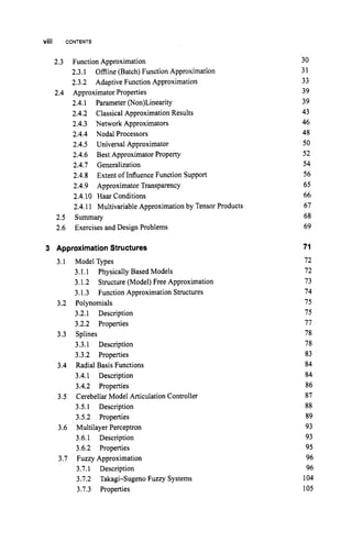 Viii CONTENTS
2.3 Function Approximation
2.3.1 Offline (Batch)Function Approximation
2.3.2 Adaptive Function Approximation
2.4.1 Parameter(Non)Linearity
2.4.2 ClassicalApproximationResults
2.4.3 Network Approximators
2.4.4 Nodal Processors
2.4.5 Universal Approximator
2.4.6 Best ApproximatorProperty
2.4.7 Generalization
2.4.8
2.4.9 ApproximatorTransparency
2.4.10 Haar Conditions
2.4.11 MultivariableApproximationby Tensor Products
2.5 Summary
2.6 Exercises and Design Problems
2.4 ApproximatorProperties
Extent of InfluenceFunction Support
3 Approximation Structures
3.1 Model Types
3.1.1 PhysicallyBased Models
3.1.2 Structure (Model)Free Approximation
3.1.3 Function ApproximationStructures
3.2.1 Description
3.2.2 Properties
3.3.1 Description
3.3.2 Properties
3.4 Radial Basis Functions
3.4.1 Description
3.4.2 Properties
3.5.1 Description
3.5.2 Properties
3.6 MultilayerPerceptron
3.6.1 Description
3.6.2 Properties
3.7 Fuzzy Approximation
3.7.1 Description
3.7.2 Takagi-Sugeno Fuzzy Systems
3.7.3 Properties
3.2 Polynomials
3.3 Splines
3.5 CerebellarModel ArticulationController
30
31
33
39
39
43
46
48
50
52
54
56
65
66
67
68
69
71
72
72
73
74
75
75
77
78
78
83
84
84
86
87
88
89
93
93
95
96
96
104
105
 