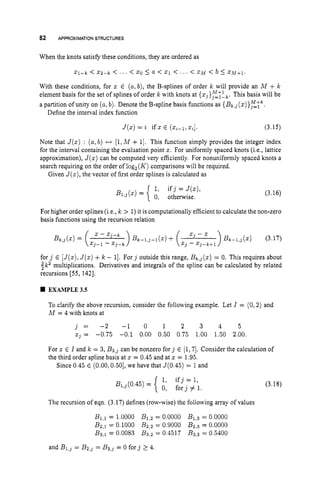 82 APPROXIMATION STRUCTURES
When the knots satisfL these conditions, they are ordered as
xi-k < x2-k < ... < 20 5 a < 21 < . .. < X M < b 5 XMi-1.
With these conditions, for x E (a,b), the B-splines of order k will provide an M + k
element basis for the set of splines of order k with knots at { ~ j } ~ ~ ~ .
This basis will be
a partition ofunity on (a,b). Denote the B-spline basis hnctions as { B k , j ( x ) } z k .
Define the interval index function
J ( x ) = i if x E ( x ~ - ~ ,
x,]. (3.15)
Note that J ( x ) : (a,b) H [l,M + 11. This function simply provides the integer index
for the interval containing the evaluation point x. For uniformly spaced knots (i.e., lattice
approximation), J ( x ) can be computed very efficiently. For nonuniformly spaced knots a
search requiring on the order of log,(K) comparisons will be required.
Given J ( x ) ,the vector of first order splines is calculated as
(3.16)
For higher order splines (i.e.,k > 1)it is computationally efficient to calculate the non-zero
basis functions using the recursion relation
for j E [ J ( x ) ,
J ( x )+k - 11. For j outside this range, B k , j ( x )= 0. This requires about
$k2 multiplications. Derivatives and integrals of the spline can be calculated by related
recursions [55,1421.
EXAMPLE3.5
To clarify the above recursion, consider the following example. Let I = (0,2) and
A
4 = 4 with knots at
j = - 2 - 1 0 1 2 3 4 5
~j = -0.75 -0.1 0.00 0.50 0.75 1.00 1.50 2.00.
For x E I and k = 3, B3,j can be nonzero for j E [l,71. Consider the calculation of
the third order spline basis at 3: = 0.45 and at z = 1.95.
Since 0.45 E (0.00,0.50],we have that J(0.45) = 1and
The recursion of eqn. (3.17) defines (row-wise) the following array of values
B1,1 = 1.0000 Bl,2 = 0.0000 B I , ~
= 0.0000
B2,1 = 0.1000 Bz.2 = 0.9000 B2,3 = 0.0000
B3,1 = 0.0083 B3.2 = 0.4517 B3,3 = 0.5400
(3.18)
and B1,j = B2,j = B3,j = 0 forj 2 4.
 