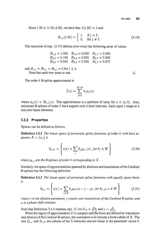 SPLINES 83
Since 1.95 E (1.50,2.00],we have that J(1.95) = 5 and
The recursion of eqn. (3.17) defines (row-wise) the following array of values
B1,5 = 1.000 B1,6= 0.000 B1,7 = 0.000
B2,5 = 0.100 Bz,s = 0.900 B2,7 = 0.000
B3,5 = 0.005 B3,6 = 0.320 B3,7 = 0.675
and Bl,j = B2,j = B3,j = 0 f o r j 5 4.
Note that each row sums to one.
(3.19)
a
The order k B-spline approximator is
where q$(z) = Bk,j(z).This approximator is a partition of unity for z E (a,b). Also,
univariate B-splines of order k have support over k knot intervals. Each input z maps to k
non-zero basis elements.
3.3.2 Properties
Splines can be defined as follows.
Definition 3.3.2 The linear space of univariate spline functions of order k with knot se-
quence X = {zj} is
(3.20)
where g k , j are the B-splines of order k corresponding to X.
Similarly, the space of approximations spanned by dilations and translations of the Cardinal
B-splines has the following definition.
Definition 3.3.3 The linear space of univariate splinefunctions with equally space knots
is
where u is the dilation parameter, j counts over translations ofthe Cardinal B-spline, and
p i
s aphase shifr constant
Note that Definition 3.3.3matches eqn. (3.14) if p =
When the region of approximation D is compact and the knots are defined by translation
and dilation of the Cardinal B-splines, the summation will include a finite subset of 2.The
sets Sk,+ and Sk,x are subsets of the C-networks and are linear in the parameter vector 8.
and u = &.
 