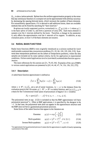 84 APPROXIMATION
STRUCTURES
Sk,”
is also a lattice network. Splines have the uniform approximation property in the sense
that any continuous function on a compact set can be approximated with arbitrary accuracy
by decreasing the spacing between knots, which increases the number of basis elements.
For nonuniformly spaced knots, if it is desired to add additional knots, there are available
methods that can be found by searching for “knot insertion.”
B-splines are locally supported, positive, normalized (i.e., sog k ( z ) d s = 1where Sic(’)
is the basis spline of order k), and form a partition of unity [59]. Each basis element is
nonzero over the k intervals defined by the knots. Therefore, a change in the parameter
8%only affects the approximation over the k intervals of its support. In addition, at any
evaluation point, at most k of the basis elements are nonzero.
k
3.4 RADIAL BASIS FUNCTIONS
Radial basis functions (RBFs) were originally introduced as a solution method for batch
multivariable scattered data interpolation problems [31, 83, 84, 104, 105,204,2191. Scat-
tered data interpolation problems are the subset of interpolation problems, where the data
samples are dictated not by some optimal criteria, but by the application or experimental
conditions. Online control applications involve (non-batch) scattered data function approx-
imation.
The main references for this section are [31, 79, 83, 841. Examples of the use of RBFs
in various control applications are presented in [43,44,46, 47, 74, 136, 156,232,2721,
3.4.1 Description
A radial basis function approximator is defined as
(3.22)
where z E W, { c i } z l are a set of center locations, j/z - c i / Jis the distance from the
evaluation point to the i-th center, g ( . ) : X+ R1is a radial function, and pi(^)}^=^:. is
a basis for the L dimensional linear space of polynomials of degree k in n variables
The polynomial term in eqn. (3.22) is included so that the RBF approximator will have
polynomial precision’ k. Often in RBF applications, k is specified by the designer to be
-1. In that case, the polynomial term does not appear in the approximator structure and
the RBF does not have a guaranteed polynomial precision.
Some forms of the radial function that appear in the literature are
(3.23)
Multi-quadratic: gn(p) = (p2 +y2)’, p E (0,l) (3.24)
Inverse Mulit-quadratic: g s ( p ) = (p2 + , (Y > 0 (3.25)
Gaussian: g1(p) = esp (-57)
1P2
’An approximatorhaving polynomial precision k means that the approximatoris capable of exactly representing
a polynomial of that order.
 