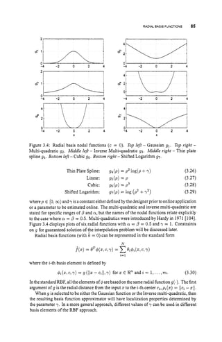 RADIAL BASIS FUNCTIONS 85
s'h
0
-4 -2 0 2 4
-4 -2 0 2 4
0
-4 -2 0 2 4
X
g4
2
0 ' I
-4 -2 0 2 4
-4 -2 0 2 4
4t i
14 -2 0 2 4
X
Figure 3.4: Radial basis nodal functions (c = 0). Top left - Gaussian 91. Top righf -
Multi-quadratic 92. Middle left - Inverse Multi-quadratic 93. Middle right - Thin plate
spline g4. Bottom left - Cubic 96. Bottom right - Shifted Logarithm g7.
Thin Plate Spline: gs(p) = p2 log(p+y)
Linear: gs(p) = p
Cubic: gs(p) = p3
Shifted Logarithm: gV(p) = log ( p z +7')
(3.26)
(3.27)
(3.28)
(3.29)
where p E [0,DC)) and y is a constant either defined by the designer prior to onlineapplication
or a parameter to be estimated online, The multi-quadratic and inverse multi-quadratic are
stated for specific ranges of /3 and a,but the names of the nodal functions relate explicitly
to the case where a = /3 = 0.5. Multi-quadratics were introduced by Hardy in 1971 [1041.
Figure 3.4 displays plots of six radial functions with a = /3 = 0.5 and y = 1. Constraints
on g for guaranteed solution of the interpolation problem will be discussed later.
Radial basis functions (with ,
& = 0) can be represented in the standard form
N
.b)
= eT4(s,c, Y) = Cu&,
C, 7)
1 = 1
where the i-th basis element is defined by
$,(z, c,y) = g (
1
1
5 - c,11, y) for z E R" and z = 1,... ,m. (3.30)
In the standard RBF, all the elements of q~arebased on the sameradial function g(s
)
. The first
argument of g is the radial distance from the input x to the i-th center c,, p,(z) = ljc, -zll.
When g is selected to be either the Gaussian function or the Inverse multi-quadratic, then
the resulting basis function approximator will have localization properties determined by
the parameter y. In a more general approach, different values of y can be used in different
basis elements of the RBF approach.
 