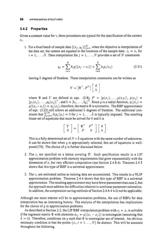 86 APPROXIMATIONSTRUCTURES
3.4.2 Properties
Given a constant value for 7 ,three procedures are typical for the specification of the centers
Ci.
1. For a fixed batch of sample data {(zj,
Y~)}T=~,
when the objective is interpolation of
the data set, the centers are equated to the locations of the sample data: ci = zi for
i = 1,... N. Data interpolation for j = 1,. ..,N provides a set of N constraints
leaving ,& degrees of freedom. These interpolation constraints can be written as
Y = [@,',PT][ ;]
where @ and Y are defined in eqn. (2.Q P = [I)(z1), ..., p ( s ~ ) ] ,
p(z3) =
. . , p ~ ( z ~ ) ] ~ ,
and b = [bl,...,billT. Sinceg is a radial function, q5,(z3)=
g((1z3
-z,II) = $3 (
z
,
)
;
therefore, the matrix is symmetric. The RBF approximator
of eqn. (3.22) still allows an additional ,& degrees of freedom. The additional con-
straint that x
:
l 0,p3(z,) = 0 for j = 1,. . . ,& is typically imposed. The resulting
linear set of equations that must be solved for 0 and b is
This is a fully determined set of N +k equations with the same number of unknowns.
It can be shown that when g is appropriately selected, this set of equations is well-
posed [79]. The choice of g is further discussed below.
2. The c, are specified on a lattice covering D. Such specification results in a LIP
approximation problem with memory requirements that grow exponentially with the
dimension of s, but very efficient computation (see Section 2.4.8.4).Theorem 2.4.5
shows that this type of RBF is a universal approximator.
3. The c, are estimated online as training data are accumulated. This results in a NLIP
approximation problem. Theorem 2.4.4shows that this type of RBF is a universal
approximator. Theresulting approximator may have fewerparameters than case 2,but
the approach must address the difficulties inherent in nonlinear parameter estimation.
In addition, the computation saving methods of Section 2.4.8.4will not be applicable.
Although our main interest will be in approximation problems, the use of RBFs for data
interpolation has an interesting history. The analysis of the interpolation has implications
for the choice of g in approximation problems.
As described in Section 2.2,the LIP RBF interpolation problem with c, = z, is solvable
if the regressor matrix @ with elements q$3 = g(/Iz, - z311) is nonsingular (assuming that
k = 0). Therefore, conditions on g such that @ is nonsingular are of interest. An obvious
necessary condition is that the points {z2,
i = 1...,N}be distinct. This will be assumed
throughout the following.
 