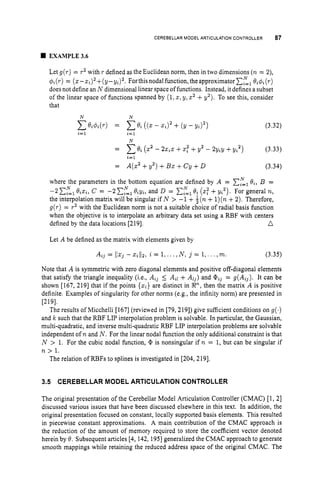 CEREBELLAR MOOELARTICULATION
CONTROLLER 87
EXAMPLE3.6
Let g(r)= rz with r defined as the Euclidean norm, then in two dimensions (n= 2),
$i ( r )= (z- ~ i ) ~
+( y - ~ i ) ~ .
For this nodal function, the approximator EL,
Bi#i (r)
does not define an N dimensional linear space of functions. Instead, it defines a subset
of the linear space of functions spanned by (1,z, y, z2+y2). To see this, consider
that
N N
(3.32)
N
= Cel (z2 - 2z,z +.
p +Y2 - 2Y,Y+Y,z) (3.33)
,=1
= ~ ( 2
+Y2) +B~+cY+
D (3.34)
where the parameters in the bottom equation are defined by A = C,”=,
B,, B =
-2 E,=l
B,z,, C = -2 C,”=,
B,y,, and D = C,=l8%
(za +y,’). For general n,
the interpolation matrix will be singular if N > -1 + $ ( n+1
)
(
n +2
)
. Therefore,
g(r)= r2 with the Euclidean norm is not a suitable choice of radial basis function
when the objective is to interpolate an arbitrary data set using a RBF with centers
n
N N
defined by the data locations [219].
Let A be defined as the matrix with elements given by
A,, = 1
1
z
, - z
,
1
1
2
, z = 1,...,N , j = 1,.. . ,m. (3.35)
Note that A is symmetric with zero diagonal elements and positive off-diagonal elements
that satisfy the triangle inequality (i.e., A,, 5 A,l + Ai,) and = g(A,,). It can be
shown [167, 2191 that if the points ( 2 , ) are distinct in R”,
then the matrix A is positive
definite. Examples of singularity for other norms (e.g., the infinity norm) are presented in
[219].
The results of Micchelli [167] (reviewed in [79, 2191) give sufficient conditions on g ( . )
and k such that the RBF LIP interpolation problem is solvable. In particular, the Gaussian,
multi-quadratic, and inverse multi-quadratic RBF LIP interpolation problems are solvable
independent of n and N . For the linear nodal function the only additional constraint is that
N > 1. For the cubic nodal function, Q, is nonsingular if n = 1, but can be singular if
n > 1.
The relation of RBFs to splines is investigated in [204, 2191.
3.5 CEREBELLAR MODEL ARTICULATION CONTROLLER
The original presentation of the Cerebellar Model Articulation Controller (CMAC) [1, 21
discussed various issues that have been discussed elsewhere in this text. In addition, the
original presentation focused on constant, locally supported basis elements. This resulted
in piecewise constant approximations. A main contribution of the CMAC approach is
the reduction of the amount of memory required to store the coefficient vector denoted
herein by 8. Subsequent articles [4, 142, 1951generalized the CMAC approach to generate
smooth mappings while retaining the reduced address space of the original CMAC. The
 