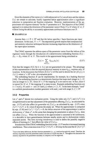 CEREBELLAR MODEL ARTICULATION
CONTROLLER 89
Since the elements of the vector 4(z) with indices not in Z(z) are all zero and the indices
Z(z) are simple to calculate, locally supported lattice approximators allow a significant
reduction in computation per function evaluation. However, implementation of the ap-
proximator still requires memory3 for the N parameters in 0. The objective of the CMAC
approach is to reduce the dimension ofthe parameter vector 0 from N to M where M << N
without losing the ability to accurately approximate continuous functions over D.
H EXAMPLE33
Assume that z E D C 8
‘ and that the lattice specifies T basis functions per input
dimension. In this case, N = T’. The exponential growth implies that computational
and memory reduction techniques become increasing important as the dimension of
the input space increases. n
The CMAC separates the address space of the parameter vector from the indices of the
regressor vector through the introduction of a (deterministic) embedding function E(i) :
ZN H 2~where A4 <
< N. This results in the approximator being calculated as
f ( z )= o E ( k ) $ k ( Z ) . (3.37)
k E I ( x )
Note that the integers E(k)for k E I ( z )are not guaranteed to be unique. The advantage
of this representation is that the required physical memory to store O E ( k ) requires only M
locations. In the discussion that follows E(Z(zi))
will be used to denote the set {E(j)ijE
Z(zi)}
where ziE 8
‘ is the i-th evaluation point.
The embedding function E can be implemented, for example, by a hashing function
[1601. The embedding function is a deterministic function that maps each integer in [l,
N]
onto an integer in [l,MI. Since M < N the mapping E is not one-to-one. In fact, since it
is typical for M <
< N the mapping E is many-to-one. Example embedding functions are
k = mod(j,M )and k = ceil ( M rand (j))
where j E [l,N].In the latter example, “rand”
is a uniform pseudorandom number generator with seed j and with range [0,1] C 8’.
3.5.2 Properties
Let z’ and z2 denote two evaluation points. Using the index sets Z(z’) and Z(z2) it is
straightforward to see that adjustment of the parameters affecting f
(
z
)
jZ1 as calculated by
eqn. (3.37) will also affect (or generalize to) f*(x)I22as calculated by eqn. (3.37) when
I(z’) nI(z2)# 0,where 0 denotes the empty set. When the approximator is computed
by eqn. (3.36) and I(%’)nI ( z 2 )= 0,the lattice structure of the approximator is said to
dichotomize z1 from x2,in the sense that changing the parameters to adjust f(z)l,i does
not affect f ( z ) I z ~ .
When the function to be approximated is assumed to be continuous,
it is desirable to have generalization between nearby points and to dichotomize widely
separated points. The term learning interference is used to define the possibly negative
effects of training at z1that affects the value of f(z)lxz.
Introduction ofthe CMAC embedding function in eqn. (3.37 results in increased learning
interference. Thisistruesinceevenif1(z1)n1(z2) = 0itmay be thecasethat E (Z(z’))n
’Due to the lattice definition, the basis function parameters (z,, yj) need not be explicitly stored. Therefore, the
memory required to store the parameters used to calculate 4 is much less than N . Throughout this discussion the
memory required for the parameters necessary to compute 6 will be neglected.
 