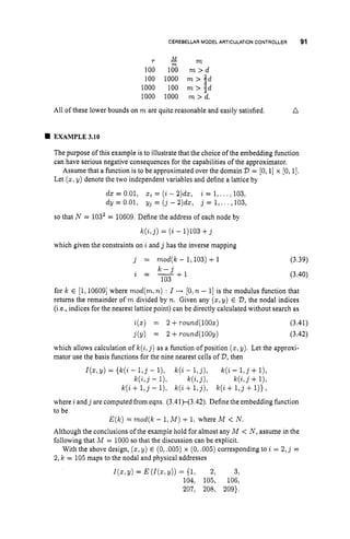 CEREBELLAR MODEL ARTICULATION CONTROLLER 91
r M m
100 lO"0 m > d
100 1000 m > 2d
1000 100 m > I d
1000 1000 m > d.
B
All of these lower bounds on m are quite reasonable and easily satisfied. n
EXAMPLE 3.10
The purpose of this example is to illustrate that the choice of the embedding function
can have serious negative consequences for the capabilities of the approximator.
Assume that a function is to be approximated over the domain 23 = [0,1]x [0, 11.
Let (z,y) denote the two independent variables and define a lattice by
da: = 0.01, z
i= (i - 2)da, i = 1,...,103,
dy = 0.01, yj = ( j - 2)dx, j = 1,...,103,
so that N = 1032= 10609. Define the address of each node by
k ( i , j ) = (i- 1)103+j
which given the constraints on i and j has the inverse mapping
j = mod(k- 1,103)+1 (3.39)
k - j
103
a = - - - - $ 1 (3.40)
for k E [l,106091where mod(m,n) : I ++ [O, n - 1
1 is the modulus function that
returns the remainder of m divided by n. Given any ( 2 ,y) E 23,the nodal indices
(i.e., indices for the nearest lattice point) can be directly calculated without search as
i(x) = 2 +round(100x)
j(y) = 2 +round(100y)
(3.41)
(3.42)
which allows calculation of k(i,j ) as a function of position ( 2 ,y). Let the approxi-
mator use the basis functions for the nine nearest cells of 23,then
I(z,y)= { k ( i - 1 , j- l), k(i - 1,j), k(2 - 1 , j+l),
k ( i , j - I), k(i!j)l k ( i , j+I),
k(i +1 , j - l), k(2 +l,j), k(i +1,j+l)},
where i andj are computed from eqns. (3.41H3.42). Define the embedding function
to be
E(k) = mod(k - 1,M ) + 1, where M < N.
Although the conclusions of the example hold for almost any M < N , assume in the
following that M = 1000 so that the discussion can be explicit.
With the above design, (x,
y) E (0, ,005) x (0,.005) corresponding to i = 2,j =
2, k = 105 maps to the nodal and physical addresses
I(z,Y)
= E (I(., Y)) = (1, 2, 3,
104, 105, 106,
207, 208, 209).
 