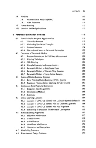 CONTENTS
3.8 Wavelets
3.8.1 Multiresolution Analysis ( M U )
3.8.2 MR4 Properties
3.9 Further Reading
3.10 Exercises and Design Problems
4 Parameter EstimationMethods
4.1 Formulation for Adaptive Approximation
4.I.1 Illustrative Example
4.1.2 Motivating Simulation Examples
4.1.3 Problem Statement
4.1.4
4.2 Derivation of Parametric Models
4.2.1
4.2.2 Filtering Techniques
4.2.3 SPR Filtering
4.2.4 Linearly Parameterized Approximators
4.2.5 Parametric Models in State Space Form
4.2.6 Parametric Models of Discrete-Time Systems
4.2.7 Parametric Models of Input-Output Systems
Design of Online Learning Schemes
4.3.1 Error Filtering Online Learning (EFOL) Scheme
4.3.2 Regressor Filtering Online Learning (RFOL) Scheme
4.4.1 Lyapunov-Based Algorithms
4.4.2 Optimization Methods
4.4.3 Summary
4.5.1
4.5.2
4.5.3
4.5.4
Discussion of Issues in Parametric Estimation
Problem Formulation for Full-State Measurement
4.3
4.4 Continuous-Time Parameter Estimation
4.5 Online Learning: Analysis
Analysis of LIP EFOL Scheme with Lyapunov Synthesis Method
Analysis of LIP RFOL Scheme with the Gradient Algorithm
Analysis of LIP RFOL Scheme with RLS Algorithm
Persistency of Excitation and Parameter Convergence
4.6 Robust Learning Algorithms
4.6.1 Projection Modification
4.6.2 a-Modification
4.6.3 c-Modification
4.6.4 Dead-Zone Modification
4.6.5 Discussion and Comparison
4.7 Concluding Summary
4.8 Exercises and Design Problems
ix
106
108
110
112
112
115
1I6
116
118
124
125
127
128
129
131
131
133
134
136
138
138
140
141
143
148
154
154
155
158
160
161
163
165
168
169
170
172
173
173
 