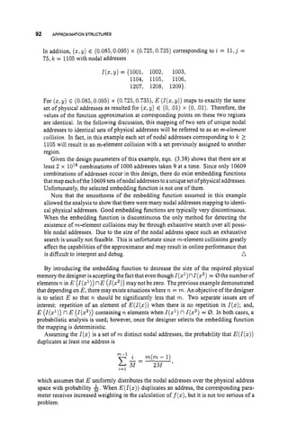92 APPROXIMATIONSTRUCTURES
In addition, (2, y) E (0.085,0.095) x (0.725,0.735)corresponding to i = 11,j =
75, k = 1105 with nodal addresses
I(%,
y) = {1001, 1002, 1003,
1104, 1105, 1106,
1207, 1208, 1209).
For (z,y) E (0.085,0.095) x (0.725,0.735), E (I(., y)) maps to exactly the same
set ofphysical addresses as resulted for ( 5 ,y) E (0,
.01) x (0,.01). Therefore, the
values of the function approximation at corresponding points on these two regions
are identical, In the following discussion, this mapping of two sets of unique nodal
addresses to identical sets of physical addresses will be referred to as an m-element
collision. In fact, in this example each set of nodal addresses corresponding to Ic 1
1105 will result in an m-element collision with a set previously assigned to another
region.
Given the design parameters of this example, eqn. (3.38) shows that there are at
least 2 x combinations of 1000 addresses taken 9 at a time. Since only 10609
combinations of addresses occur in this design, there do exist embedding functions
that map eachofthe 10609setsofnodal addressesto aunique set ofphysicaladdresses.
Unfortunately, the selected embedding function is not one of them.
Note that the smoothness of the embedding function assumed in this example
allowed the analysis to show that there were many nodal addresses mapping to identi-
cal physical addresses. Good embedding functions are typically very discontinuous.
When the embedding function is discontinuous the only method for detecting the
existence of rn-element collisions may be through exhaustive search over all possi-
ble nodal addresses. Due to the size of the nodal address space such an exhaustive
search is usually not feasible. This is unfortunate since rn-element collisions greatly
affect the capabilities of the approximator and may result in online performance that
n
is difficult to interpret and debug.
By introducing the embedding function to decrease the size of the required physical
memory the designer is accepting the fact that eventhough I(z1)nI(z2)
= 0the number of
elementsn in E (I(z’))n E (1(z2))
may not be zero. The previous example demonstrated
that depending on E,there may exists situations where n = m.An objective ofthe designer
is to select E so that n should be significantly less that m. Two separate issues are of
interest: repetition of an element of E(I(z))when there is no repetition in I(z);and,
E (Z(zl)) nE (1(z2))containing n elements when l ( z l )n1(z2)
= 0. In both cases, a
probabilistic analysis is used; however, once the designer selects the embedding function
the mapping is deterministic.
Assuming the I ( z )is a set of m distinct nodal addresses, the probability that E ( I ( z ) )
duplicates at least one address is
m-l
c;i?=
2M ’
i=l
i rn(rn-1)
which assumes that E uniformly distributes the nodal addresses over the physical address
space with probability &.When E ( l ( z ) )duplicates an address, the corresponding para-
meter receives increased weighting in the calculation of f(z),but it is not too serious of a
problem.
 