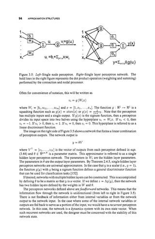 94 APPROXIMATION STRUCTURES
u,=bi+Ci,,,nxiw,i
.
/
.
p
h
J
Xn
Figure 3.5: Left-Single node perceptron. Right-Single layer perceptron network. The
bold lines in the right figure represents the dot product operation (weighting and summing)
performed by the connection and nodal processor.
Often for convenience of notation, this will be written as
vz = g (Wza)
where W, = [b,,w,lr..
. ,w,,]and z = [11zl,
. ..,a,].
The function g : 8
' H R1 is a
squashing function such as g(z) = atan(z)or g(a) = -. Note that the perceptron
has multiple inputs and a single output. If g(a) is the signum function, then a perceptron
divides its input space into two halves using the hyperplane u, = W,z. If u, < 0, then
vt = -1. If u, > 0, then v, = 1.If u,= 0, then v, = 0. This hyperplane is referred to as a
linear discriminant function.
The image on the right sideof Figure 3.5 shows anetwork that forms a linear combination
of perceptron outputs. The network output is
y = O
V
where VT = [vl, ... , v ~ ]
is the vector of outputs from each perceptron defined in eqn.
(3.44) and 8 E V x N
is a parameter matrix. This approximator is referred to as a single
hidden layer perceptron network. The parameters in W, are the hidden layer parameters.
The parameters in 0 are the output layer parameters. By Theorem 2.4.5, single hidden layer
perceptron networks are universal approximators. In the case that y is a scalar (i.e., q = l),
the function g(y) with g being a signum function defines a general discriminator function
that can be used for classification tasks [1521.
Ifdesired, networks with multiple hidden layers can be constructed. This is accomplished
by defining 8 to be a matrix so that y is a vector. If we define z = hg(y), then the network
has two hidden layers defined by the weights in W and 8.
The perceptron networks defined above arefeedforward networks. This means that the
information flow through the network is unidirectional (from left to right in Figure 3.5).
There is not feedback of information either from internal variables or from the network
output to the network input. In the case where some of the internal network variables or
outputs are fed back to serve as a portion of the input, we would have a recurrent perceptron
network. In this case, the network is a dynamics system with its own state vector. When
such recurrent networks are used, the designer must be concerned with the stability of this
network state.
 
