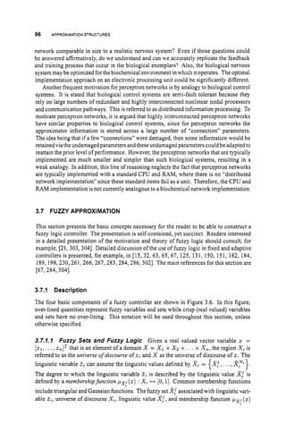 96 APPROXIMATION
STRUCTURES
network comparable in size to a realistic nervous system? Even if those questions could
be answered affirmatively, do we understand and can we accurately replicate the feedback
and training process that occur in the biological exemplars? Also, the biological nervous
system may be optimized for the biochemical environment in which it operates. The optimal
implementation approach on an electronic processing unit could be significantly different.
Another frequent motivation for perceptron networks is by analogy to biological control
systems. It is stated that biological control systems are semi-fault tolerant because they
rely on large numbers of redundant and highly interconnected nonlinear nodal processors
and communication pathways. This is referred to as distributed information processing. To
motivate perceptron networks, it is argued that highly interconnected perceptron networks
have similar properties to biological control systems, since for perceptron networks the
approximator information is stored across a large number of “connection” parameters.
The idea being that if a few “connections” were damaged, then some information would be
retained via the undamaged parameters and these undamaged parameters could be adapted to
reattain the prior level of performance. However, the perceptron networks that are typically
implemented are much smaller and simpler than such biological systems, resulting in a
weak analogy. In addition, this line of reasoning neglects the fact that perceptron networks
are typically implemented with a standard CPU and RAM, where there is no “distributed
network implementation” since these standard items fail as a unit. Therefore, the CPU and
RAM implementation is not currently analogous to a biochemical network implementation.
3.7 FUZZY APPROXIMATION
This section presents the basic concepts necessary for the reader to be able to construct a
fuzzy logic controller. The presentation is self-contained, yet succinct. Readers interested
in a detailed presentation of the motivation and theory of fuzzy logic should consult, for
example, [21, 303,3041. Detailed discussion of the use of fuzzy logic in fixed and adaptive
controllers is presented, for example, in [15, 32, 63, 65, 67, 125, 131, 150, 151, 182, 184,
189, 198,230,261,266,267, 283,284,286, 3021. The main references for this section are
[67, 284, 3041.
3.7.1 Description
The four basic components of a fuzzy controller are shown in Figure 3.6. In this figure,
over-lined quantities represent fuzzy variables and sets while crisp (real valued) variables
and sets have no over-lining. This notation will be used throughout this section, unless
otherwise specified.
3.7.7.7 Fuzzy Sets and Fuzzy Logic Given a real valued vector variable x =
[zl,. ..,xnITthat is an element of a domain X = XIx X
z x . . I x X,, the region Xi is
referred to as the universe of discourse of xi and X as the universe of discourse of x.The
linguistic variable %i can assume the linguistic values defined by X i = X:,. ..,Xfi.}.
The degree to which the linguistic variable Z
i is described by the linguistic value X! is
defined by a membership function pL8;(z) : Xi H [0,1]. Common membership functions
include triangular and Gaussian functions. The fuzzy set 2;associated with linguistic vari-
able Zi,universe of discourse Xi, linguistic value X!,and membership function px: (z)
{
 