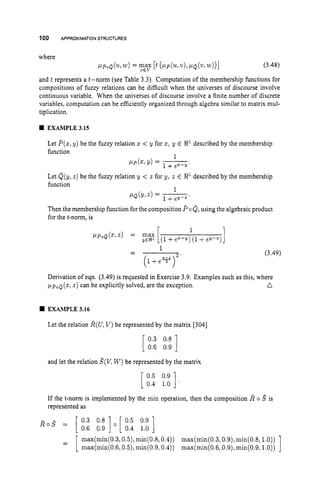 100 APPROXIMATION STRUCTURES
where
PLp0Q(Ww)= max [t(PLp('LL,v),PQ(? w))] (3.48)
and t represents a t-norm (see Table 3.3). Computation of the membership functions for
compositions of fuzzy relations can be difficult when the universes of discourse involve
continuous variable. When the universes of discourse involve a finite number of discrete
variables, computation can be efficiently organized through algebra similar to matrix mul-
tiplication.
VEV
w EXAMPLE 3.15
Let P(2,y) be the fuzzy relation 2 < y for 2,y E
function
described by the membership
1
PP(Z?Y)= -.
P Q ( Y > Z )= -
.
Let Q(y, z ) be the fuzzy relation y < z for y, t E 8
'described by the membership
function
1
Then the membership function for the composition P oQ,using the algebraic product
for the t-norm, is
r 1
(3.49)
Derivation of eqn. (3.49) is requested in Exercise 3.9. Examples such as this, where
n
~ L ~ , , Q ( x ,
z ) can be explicitly solved, are the exception.
EXAMPLE 3.16
Let the relation R(U,V )be represented by the matrix [304]
[ ::::::
]
[ :::;:;
]
and let the relation g(V,W )be represented by the matrix
If the t-norm is implemented by the min operation, then the composition R o ,
!
? is
represented as
R o
= [ 0.3 0.8 ] [ 0.5 0.9 ]
0.6 0.9 0.4 1.0
1
max(min(0.3,0.5),min(0.8,0.4)) max(min(0.3,0.9),min(0.8,l.O))
max(min(0.6,0.5), min(0.9,0.4)) max(min(0.6,0.9),min(0.9,l.O))
 