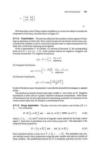 FUZZY APPROXIMATION 101
n
With these basic tools of fuzzy systems available to us, we are now ready to consider the
components of the fuzzy controller shown in Figure 3.6.
3.7.7.2 Fuzzification The previous subsection has introduce various aspects of fuzzy
logic as operations on fuzzy sets. Since control systems do not directly involve fuzzy sets,
a fuzzification interface is used to convert the crisp plant state or output measurements into
fuzzy sets, so that fuzzy reasoning can be applied.
Given a measurement z* of variable z in universe of discourse X,the corresponding
fuzzy set is X = {(z, p(z : z*)}. A few common choices are singleton, triangular, and
Gaussian fuzzification. For singleton fuzzification,
1 i f z = z *
0 otherwise.
p(x : z*) =
For triangular fuzzification,
p(z : z*) = { 1 - 9 i f l z - z * l < x
0 otherwise.
For Gaussian fuzzification,
In each of the above cases, the parameter X can either be selected by the designer or adapted
online.
Thefuzzijcation process converts each input variable z* into a fuzzy set X.Singleton
fuzzification is often used as it greatly simplifies subsequent computations. Other forms
of fuzzification may be more appropriate for representing uncertainty (or fuzziness) of the
control system inputs due, for example, to measurement noise.
3.7.1.3 Fuzzy implication Thefuzzy rule base will contain a set of rules {R',1 E
[l,...,N ] }ofthefom
R': IF (21 is XI1) and .. . and (2.. is Xk) THEN (iiis @') (3.50)
where li E (1,.. , ,Nil and 8 is the set of linguistic values defined for the fuzzy control
signal a. Each term in parenthesis is an atomicfuzzy proposition. The antecedent is the
compound fuzzy proposition:
z11s X p ) and ... and (
3
.
. is X ? ) .
A' = (- (3.51)
Each antecedent defines a fuzzy set in X = X I x . .. x Xn.The antecedent may con-
tain multiple atomic fuzzy propositions using the same variable and need not include all
fuzzy variables. The membership function for ALis completely specified once the t-norm
 