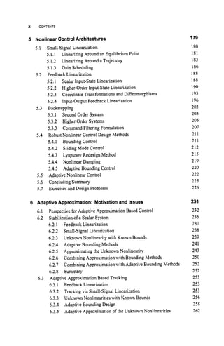 X CONTENTS
5 Nonlinear Control Architectures 179
180
181
183
186
188
188
190
193
196
203
203
205
207
211
211
212
215
219
220
222
225
226
5.1 Small-Signal Linearization
5.1.1
5.1.2 Linearizing Around a Trajectory
5.I .3 Gain Scheduling
5.2.1 Scalar Input-State Linearization
5.2.2 Higher-Order Input-State Linearization
5.2.3 Coordinate Transformations and Diffeomorphisms
5.2.4 Input-Output Feedback Linearization
5.3.1 Second Order System
5.3.2 Higher Order Systems
5.3.3 Command Filtering Formulation
Robust Nonlinear Control Design Methods
5.4.1 Bounding Control
5.4.2 Sliding Mode Control
5.4.3 Lyapunov Redesign Method
5.4.4 Nonlinear Damping
5.4.5 Adaptive Bounding Control
5.5 Adaptive Nonlinear Control
5.6 Concluding Summary
5.7 Exercises and Design Problems
Linearizing Around an Equilibrium Point
5.2 Feedback Linearization
5.3 Backstepping
5.4
6 Adaptive Approximation: Motivation and Issues
6.1
6.2
Perspective for Adaptive Approximation Based Control
Stabilization of a Scalar System
6.2.1 Feedback Linearization
6.2.2 Small-Signal Linearization
6.2.3
6.2.4 Adaptive Bounding Methods
6.2.5 Approximating the Unknown Nonlinearity
6.2.6
6.2.7
6.2.8 Summary
6.3.1 Feedback Linearization
6.3.2 Tracking via Small-Signal Linearization
6.3.3
6.3.4 Adaptive Bounding Design
6.3.5
Unknown Nonlinearity with Known Bounds
Combining Approximation with Bounding Methods
Combining Approximation with Adaptive Bounding Methods
6.3 Adaptive Approximation Based Tracking
Unknown Nonlinearities with Known Bounds
Adaptive Approximation of the Unknown Nonlinearities
231
232
236
231
238
239
241
243
250
252
252
253
253
253
256
258
262
 
