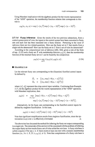 FUZZY APPROXIMATION 103
Using Mamdani implication with the algebraic product for the t-norm representation
of the “AND” operation, the membership function relation that corresponds to this
rule is
n
3.7.1.4 Fuzzy Inference Given the results of the two previous subsections, from a
control system point of view, the inputs to the control system have been converted to fuzzy
sets and each rule has been translated into a fuzzy relation. Pertaining to the issue of
inference there are two related questions. How can the fuzzy set in U that results from a
single rule be determined? How can the fuzzy set in U from a set of rules be determined?
According to the compositional rule of inference [284, 3041, given a rule of the form
of eqn. (3.53) and a fuzzy set R with membership function px(z),then the membership
function of the resultant fuzzy set in U can be found by the composition
PLR(U) = SUP t (Ilx(z),
pLR(z, (3.54)
X E X
EXAMPLE 3.18
Let the relevant fuzzy sets corresponding to the (Gaussian) fuzzified control inputs
be defined by
Xl = ((z1,exp ( - 9 h - x;)”)}
X 2 = ((z2,exp (-9(zz - z
;
)
’
)
)
}
where (
z
;
,
z
;
)represent the crisp control input variables. Continuing from Example
3.17, let the algebraic product be the t-norm representation of the “AND” operation,
with Mamdani implication, then
pR(u) = sup [exp (-9(z1 - ~ 7 ) ~ )
exp (-9(22 - z
;
)
’
)
(ZllXZ)
exp ( - ( ~ 1 ) ~ )
exp (-(Q - 10)’) exp (-(u
- 10)’)3 .
Alternatively, let the fuzzy sets corresponding to the fuzzified control inputs be
defined by singleton fuzzification. In this case,
pR(u) = exp (--(z;)’) exp (--(z; - 10)~)
exp (-(u- 10)’)
Note that significant simplification results from singleton fuzzification, since the op-
a
timization (sup) over zis effectively eliminated.
The above text has discussed the method for inferring the fuzzy set output corresponding
to asingle rule. Theremainder ofthis sectionwill be concernedwith the problem ofinferring
the output fuzzy set that results from a set of rules called the rule base. A fuzzy rule base is
called complete if for any z E X there exists at least one rule with a nonzero membership
function (i.e., Vz E X ,31 3 (z) # 0). Note that completeness of a fuzzy rule base is
 