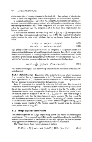 104 APPROXIMATION
STRUCTURES
similar to the idea of coverage discussed in Section 2.4.8.1. Two methods of inferring the
output of a rule base are possible: compositional inference and individual rule inference.
In compositional inference (see Section 7.2.1 in [284]), the relations corresponding to
each rule are combined (through appropriately selected logical operations) into one relation
representing the entire rule base. Then, composition with the input fuzzy sets is used to
define the output fuzzy set. The composition of all the rules into a single relation can
become cumbersome.
In individual rule inference, the output fuzzy set U
i = {(u:
pjp (u))}
corresponding to
each individual rule is determined according to eqn. (3.54). The output of the inference
engine, based on the entire (1 rule) rule base, then has membership function described by
either
(3.55)
(3.56)
Eqn. (3.55) is used when the individual rules are interpreted as independent conditional
statements intended to cover all possible operational situations. Eqn. (3.56) is used when
the rule base is interpreted as a strongly coupled set of conditional statements that all should
apply to the given situation. For example, given Mamdani product implication, eqn. (3.55),
with the “or” operation implemented as max, the output membership function is
P R B ( u ) = max sup ( P x ( z: z*)p.xl(z)PB.(u))].
“ [Z€X
(3.57)
Note that the resulting rule base membership function may be multimodal or have discon-
nected support.
3.7.1.5 Defuzzification The purpose of the defuzzifier is to map a fuzzy set, such as
0= (u,
~ R B
(u))
for u E U, to a crisppoint u*in U.
The point u*should be in some sense
“most representative” of U . Since there are many interpretations of “most representative,”
there are also many means to implement the defuzzification process.
Table 3.5 summarizes three methods for performing defuzzification. The first method
computes an indexed center ofgravity. This method is often computationally difficult since
the rule base membership function is typically not simple to describe. The middle row of
the table describes the center average defuzzification process. The function “center” could,
for example, select the midpoint of the set { u E U l p h (u)
> 0 1. The center average is
computationally easier than the indexed center of gravity approach. The final row of the
table describes the maximum defuzzification process. The set hgtRB(U) contains all values
ofuthat achieve the maximum value OfpRB (u)
over U.The functiong processes hgtRB(U)
to produce a unique value for u*. The function g could for example select the minimum,
center, or maximum of hgt,, (U).
3.7.2 Takagi-Sugeno Fuzzy Systems
This subsection presents the Takagi-Sugeno fuzzy system. The reasons for presenting this
special case are (1) it is commonly used, (2)it is rather straightforward to understand, (3) its
parametric form is amenable to stability analysis, and (4) it highlights the parallels between
fuzzy approximators and the other approximators discussed in this chapter.
The Takagi-Sugeno fuzzy system uses rules of the form
R1:IF (21 is and ... and (5nis Xk) THEN (fi = fi(z)). (3.58)
 