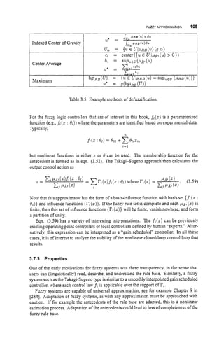FUZZY APPROXIMATION 105
Indexed Center of Gravity
J, I I R B ( U ) U . ~ U
=
u, = {uE ~ I P R B ( U )
2 a )
c, = center ({uE U I p ~ " ( u )
> 0))
Table 3.5: Example methods of defuzzification.
For the fuzzy logic controllers that are of interest in this book, fi(z)is a parameterized
function (e.g., fi (z : e l ) )where the parameters are identified based on experimental data.
Typically,
n
but nonlinear functions in either z or 8 can be used. The membership function for the
antecedent is formed as in eqn. (3.52). The Takagi-Sugeno approach then calculates the
output control action as
Note that this approximator has the form of a basis-influence function with basis set {f,(z:
0,)) and influence functions {
r
,
(
z
)
}
.If the fuzzy rule set is complete and each PA, (z) is
finite, then this set of influence functions {r,(z))
will be finite, vanish nowhere, and form
a partition of unity.
Eqn. (3.59) has a variety of interesting interpretations. The f,(z)
can be previously
existing operating point controllers or local controllers defined by human "experts." Alter-
natively, this expression can be interpreted as a "gain scheduled" controller. In all these
cases, it is of interest to analyze the stability of the nonlinear closed-loop control loop that
results.
3.7.3 Properties
One of the early motivations for fuzzy systems was there transparency, in the sense that
users can (linguistically) read, describe, and understand the rule base. Similarly, a fuzzy
system such as the Takagi-Sugeno type is similar to a smoothly interpolated gain scheduled
controller, where each control law fiis applicable over the support of ri.
Fuzzy systems are capable of universal approximation, see for example Chapter 9 in
[284]. Adaptation of fuzzy systems, as with any approximator, must be approached with
caution. If for example the antecedents of the rule base are adapted, this is a nonlinear
estimation process. Adaptation of the antecedents could lead to loss of completeness of the
fuzzy rule base.
 