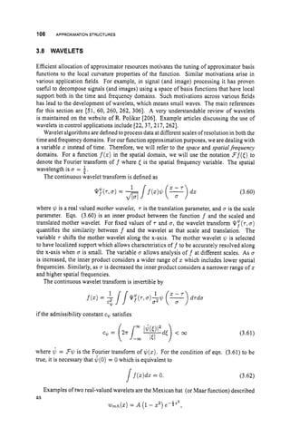 106 APPROXIMATION
STRUCTURES
3.8 WAVELETS
Efficient allocation of approximator resources motivates the tuning of approximator basis
functions to the local curvature properties of the function. Similar motivations arise in
various application fields. For example, in signal (and image) processing it has proven
useful to decompose signals (and images) using a space of basis functions that have local
support both in the time and frequency domains. Such motivations across various fields
has lead to the development of wavelets, which means small waves. The main references
for this section are [51,60, 260, 262, 3061. A very understandable review of wavelets
is maintained on the website of R. Polikar [206]. Example articles discussing the use of
wavelets in control applications include [22, 37, 217, 2621.
Wavelet algorithms are defined to process data at different scales of resolution in both the
time and frequency domains. For our function approximation purposes, we are dealing with
a variable zinstead of time. Therefore, we will refer to the space and spatialfrequency
domains. For a function f(z) in the spatial domain, we will use the notation Ff([)
to
denote the Fourier transform o f f where E is the spatial frequency variable. The spatial
wavelength is D = 1,
t
The continuous wavelet transform is defined as
(3.60)
where 1c, is a real valued mother wavelet, 'T is the translation parameter, and D is the scale
parameter. Eqn. (3.60) is an inner product between the function f and the scaled and
translated mother wavelet. For fixed values of 'T and u, the wavelet transform Q?('T,a)
quantifies the similarity between f and the wavelet at that scale and translation. The
variable 'T shifts the mother wavelet along the x-axis. The mother wavelet $
J is selected
to have localized support which allows characteristics off to be accurately resolved along
the x-axis when a is small. The variable a allows analysis o f f at different scales. As 0
is increased, the inner product considers a wider range of 3: which includes lower spatial
frequencies. Similarly, as D is decreased the inner product considers a narrower range of z
and higher spatial frequencies.
The continuous wavelet transform is invertible by
if the admissibility constant cQ satisfies
(3.61)
where 4 = F$ is the Fourier transform of $(z). For the condition of eqn. (3.61) to be
true, it is necessary that d(0)= 0 which is equivalent to
]f(z)dz= 0. (3.62)
Examples of two real-valued wavelets are the Mexican hat (or Maar function) described
as
w,h(z) = A (1- z
'
) e-*"*,
 