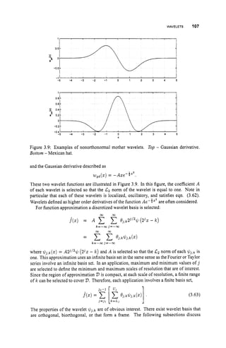 WAVELETS 107
1
0 8 -
0 6 -
-
5 0 4 -
sE 0 2 - 7
0
- 0 2 -
-0 4
I ‘ I
-1 I I
-5 -4 -3 -2 -1 0 1 2 3 4 5
Figure 3.9: Examples of nonorthonormal mother wavelets. Top - Gaussian derivative.
Bottom - Mexican hat.
and the Gaussian derivative described as
wgd(z) = -Ase-iz2.
These two wavelet functions are illustrated in Figure 3.9. In this figure, the coefficient A
of each wavelet is selected so that the Lz norm of the wavelet is equal to one. Note in
particular that each of these wavelets is localized, oscillatory, and satisfies eqn. (3.62).
Wavelets defined as higher order derivatives of the function Ae-4”’ are often considered.
For function approximation a discretized wavelet basis is selected:
where $ J , k ( z ) = A23/2$(23s - k ) and A is selected so that the Lz norm of each $ j , k is
one. This approximation uses an infinite basis set in the same sense as the Fourier or Taylor
series involve an infinite basis set. In an application, maximum and minimum values of j
are selected to define the minimum and maximum scales of resolution that are of interest.
Since the region of approximation 2)is compact, at each scale of resolution, a finite range
of k can be selected to cover 2
)
.Therefore, each application involves a finite basis set,
(3.63)
The properties of the wavelet $j,k are of obvious interest. There exist wavelet basis that
are orthogonal, biorthogonal, or that form a frame. The following subsections discuss
 