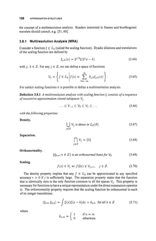 108 APPROXIMATION
STRUCTURES
the concept of a multiresolution analysis. Readers interested in frames and biorthogonal
wavelets should consult, e.g. [5 1,601.
3.8.1 Multiresolution Analysis (MRA)
Consider a function < E L2 (called the scaling function). Dyadic dilations and translations
of the scaling function are defined by
[ j , k ( ~ )
= 23’2<(23~- k ) (3.64)
with j , k E 2. For any j E 2,we can define a space of functions
(3.65)
For certain scaling functions it is possible to define a multiresolution analysis.
Definition 3.8.1 A multiresolution analysis with scalingfunction <consists of a sequence
ofsuccessive approximation closed subspaces V j
. . .cv-1cv0cv1c ... (3.66)
with thefollowingproperties:
Density.
Separation.
uV, is dense in Lz(R)
i E Z
(3.67)
(3.68)
Orthonormality.
(60,~;
n E Z } is an orthonormal basisfor VO (3.69)
Scaling.
f
(
.
) E vj *f ( 2 2 ) E Vj+l, j E z. (3.70)
The density property implies that any f E Lz can be approximated to any specified
accuracy E > 0 if j is sufficiently large. The separation property states that the function
that is identically zero is the only function common to all the spaces V j . This property is
necessary for functions to have a unique representation under the direct summation operator
$. The orthonormality property requires that the scaling function be orthonormal to each
of its integer translations:
where
1 i f n = m
0 otherwise.
&,Ill =
 