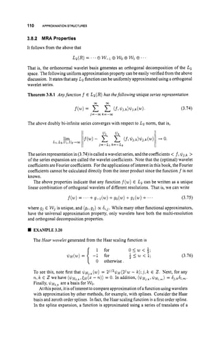 110 APPROXIMATIONSTRUCTURES
3.8.2 MRA Properties
It follows from the above that
&(R) = .' . C
E W-1@WoCEW1 CB. .
That is, the orthonormal wavelet basis generates an orthogonal decomposition of the Lz
space. The following uniform approximation property can be easily verified from the above
discussion. It states that any Lz function can be uniformly approximated using a orthogonal
wavelet series.
Theorem 3.8.1 Anyfunction f E Lz(R)has thefollowing unique series representation
j=-m k = - w
The above doubly bi-infinite series converges with respect to Lz norm, that is,
(3.74)
The series representation in (3.74)is called a wavelet series, andthe coefficients < f l$j,k >
of the series expansion are called the wavelet coefficients. Note that the (optimal) wavelet
coefficients are Fourier coefficients. For the applications of interest in this book, the Fourier
coefficients cannot be calculated directly from the inner product since the function f is not
known.
The above properties indicate that any function f(w)
E Lz can be written as a unique
linear combination of orthogonal wavelets of different resolutions. That is, we can write
f(w)
= ' . ' + g - l ( w ) + g o ( w ) + g l ( w ) + ~ ~ ~ (3.75)
where gj E Wj is unique, and (gi,g j ) cx &j. While many other functional approximators,
have the universal approximation property, only wavelets have both the multi-resolution
and orthogonal decomposition properties.
EXAMPLE 3.20
The Haar wavelet generated from the Haar scaling function is
(3.76)
:2.Next, for any
o s w < g
z < w < l
1
0 otherwise.
To see this, note first that $ H ~ , ~
(w)
= 2'/*$~(23w - k);jlk
n,k 6 we have ( $ H ~ , ~ , E H ( Z- n))= 0.In addition, ( $ H ~ , ~ ~ $ J H ~ , ~ )
= S 3 , d ~ , m .
Finally, $ H ~ , ~
are a basis for WO.
At this point, it is of interest to compare approximation of a function using wavelets
with approximation by other methods, for example, with splines. Consider the Haar
basis and zeroth order splines. In fact, the Haar scaling function is a first order spline.
In the spline expansion, a function is approximated using a series of translates of a
 
