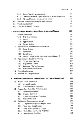CONTENTS
6.3.6 Robust Adaptive Approximation
6.3.7
6.3.8 Advanced Adaptive Approximation Issues
6.4 Nonlinear Parameterized Adaptive Approximation
6.5 Concluding Summary
6.6 Exercises and Design Problems
Combining Adaptive Approximation with Adaptive Bounding
7 Adaptive Approximation Based Control: General Theory
7.1
7.2
7.3
7.4
7.5
Problem Formulation
7.1.1 Trajectory Tracking
7.1.2 System
7.1.3 Approximator
7.1.4 Control Design
Approximation Based Feedback Linearization
7.2.1 Scalar System
7.2.2 Input-State
7.2.3 Input-Output
7.2.4
Approximation Based Backstepping
7.3.1 Second Order Systems
7.3.2 Higher Order Systems
7.3.3 Command Filtering Approach
7.3.4 Robustness Considerations
Concluding Summary
Exercises and Design Problems
Control Design Outside the Approximation Region 2
3
8 Adaptive Approximation Based Control for Fixed-Wing Aircraft
8.1 Aircraft Model Introduction
8.1.1 Aircraft Dynamics
8.1.2 Nondimensional Coefficients
Angular Rate Control for Piloted Vehicles
8.2.1 Model Representation
8.2.2 Baseline Controller
8.2.3 Approximation Based Controller
8.2.4 Simulation Results
Full Control for Autonomous Aircraft
8.3.1
8.3.2 Wind-Axes Angle Control
8.3.3
8.3.4
8.3.5 Approximator Definition
8.2
8.3
Airspeed and Flight Path Angle Control
Body Axis Angular Rate Control
Control Law and Stability Properties
xi
264
266
271
278
280
281
285
286
286
286
287
288
288
289
294
306
308
309
309
316
323
328
330
331
333
334
334
335
336
337
337
338
345
349
350
355
359
362
365
 