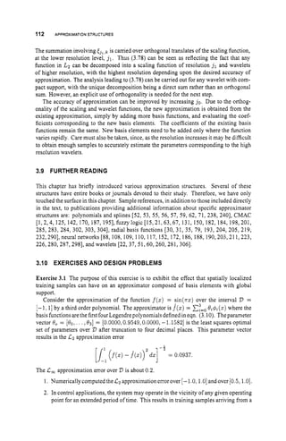 112 APPROXIMATION STRUCTURES
The summation involving E j , ,k is carried over orthogonal translates of the scaling function,
at the lower resolution level, j,. Thus (3.78) can be seen as reflecting the fact that any
function in L2 can be decomposed into a scaling function of resolution j, and wavelets
of higher resolution, with the highest resolution depending upon the desired accuracy of
approximation. The analysis leading to (3.78) can be carried out for any wavelet with com-
pact support, with the unique decomposition being a direct sum rather than an orthogonal
sum. However, an explicit use of orthogonality is needed for the next step.
The accuracy of approximation can be improved by increasing j o . Due to the orthog-
onality of the scaling and wavelet functions, the new approximation is obtained from the
existing approximation, simply by adding more basis functions, and evaluating the coef-
ficients corresponding to the new basis elements. The coefficients of the existing basis
hnctions remain the same. New basis elements need to be added only where the function
varies rapidly. Care must also be taken, since, as the resolution increases it may be difficult
to obtain enough samples to accurately estimate the parameters corresponding to the high
resolution wavelets.
3.9 FURTHER READING
This chapter has briefly introduced various approximation structures. Several of these
structures have entire books or journals devoted to their study. Therefore, we have only
touched the surface in this chapter. Sample references, in addition to those included directly
in the text, to publications providing additional information about specific approximator
structures are: polynomials and splines [52, 53, 55, 56, 57, 59, 62, 71, 238, 2401, CMAC
[l, 2,4, 125, 142, 170, 187, 1951,fuzzylogic [15,21, 63,67, 131, 150, 182, 184, 198,201,
285, 283, 284, 302, 303, 3041, radial basis functions [30, 31, 35, 79, 193, 204, 205, 219,
232,2901, neural networks [88, 108, 109, 110, 117, 152, 172, 186, 188, 190,203,211,223,
226,280,287,2981, and wavelets [22, 37, 51,60,260, 281, 3061.
3.10 EXERCISES AND DESIGN PROBLEMS
Exercise 3.1 The purpose of this exercise is to exhibit the effect that spatially localized
training samples can have on an approximator composed of basis elements with global
support.
Consider the approximation of the function f(z)= sin(7rz) over the interval V =
[-l: 1
1by a third order polynomial. The approximator is f(z)= x:=o
0,4t(z) where the
basis functions are the first four Legendre polynomials defined in eqn. (3.10). Theparameter
vector 8
,= [Qo,. . .,031 = [O.OOOO; 0.9549,0.0000,-1.15821 is the least squares optimal
set of parameters over V after truncation to four decimal places. This parameter vector
results in the Lz approximation error
-1
[/:
- ( j ( z )- f ( ~ ) ) ~ d z ]
= 0.0937.
The L, approximation error over 7
7 is about 0.2.
1. NumericallycomputedtheCz approximationerror over [-1.0,1.0] andover [0.5,1.0].
2. In control applications, the system may operate in the vicinity of any given operating
point for an extended period of time. This results in training samples arriving from a
 