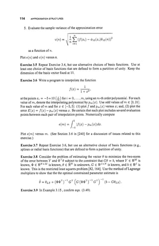 114 APPROXIMATION
STRUCTURES
5. Evaluate the sample variance of the approximation error
as a function of n.
Plot e(n) and v(n)versus n.
Exercise 3.5 Repeat Exercise 3.4, but use alternative choices of basis functions. Use at
least one choice of basis functions that are defined to form a partition of unity. Keep the
dimension of the basis vector fixed at 11.
Exercise 3.6 Write a program to interpolate the function
at the points z
i = -5+ 10 (A)for i = 0, ...,m, using an m-th order polynomial. For each
value of m, denote the interpolating polynomial by p,(z). Use odd values of m E [3;211.
For each value of m and for z E [-5,5]: (1) plot f and pm(z)versus z; and, (2) plot the
error E ( z )= f(z)-pm(z)versus z. Be certain that each plot includes several evaluation
points between each pair of interpolation points. Numerically compute
r5
Plot e(m) versus m. (See Section 3.6 in [240] for a discussion of issues related to this
exercise.)
Exercise 3.7 Repeat Exercise 3.6, but use an alternative choice of basis functions (e.g.,
splines or radial basis functions) that are defined to form a partition of unity.
Exercise 3.8 Consider the problem of estimating the vector 0 to minimize the two-norm
of the error between Y and aT0subject to the constraint that GB = 6, where Y E RM is
known, E R N x Mis known, B E gNis unknown, G E R J x is known, and 6 E RJ is
known. This is the restricted least squares problem [82, 1641. Use the method of Lagrange
multipliers to show that the the optimal constrained parameter estimate is
Exercise 3.9 In Example 3.15 ,confirm eqn. (3.49).
 