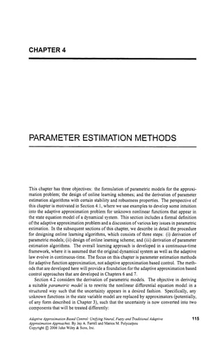 CHAPTER 4
PARAMETER ESTIMATION METHODS
This chapter has three objectives: the formulation of parametric models for the approxi-
mation problem; the design of online learning schemes; and the derivation of parameter
estimation algorithms with certain stability and robustness properties. The perspective of
this chapter is motivated in Section 4.1, where we use examples to develop some intuition
into the adaptive approximation problem for unknown nonlinear functions that appear in
the state equation model of a dynamical system. This section includes a formal definition
of the adaptive approximation problem and a discussion of various key issues in parametric
estimation. In the subsequent sections of this chapter, we describe in detail the procedure
for designing online learning algorithms, which consists of three steps: (i) derivation of
parametric models; (ii) design of online learning scheme; and (iii) derivation of parameter
estimation algorithms. The overall learning approach is developed in a continuous-time
framework, where it is assumed that the original dynamical system as well as the adaptive
law evolve in continuous-time. The focus on this chapter is parameter estimation methods
for adaptive function approximation, not adaptive approximation based control. The meth-
ods that are developed here will provide a foundation for the adaptive approximation based
control approaches that are developed in Chapters 6 and 7.
Section 4.2 considers the derivation of parametric models. The objective in deriving
a suitable parametric model is to rewrite the nonlinear differential equation model in a
structured way such that the uncertainty appears in a desired fashion. Specifically, any
unknown functions in the state variable model are replaced by approximators (potentially,
of any form described in Chapter 3), such that the uncertainty is now converted into two
components that will be treated differently:
Adaptive Approximation Based Control: UnifringNeural, Fuzzy and Traditional Adaptive
Approximation Approaches. By Jay A. Farrell and Marios M. Polycarpou
Copyright @ 2006 John Wiley & Sons, Inc.
115
 