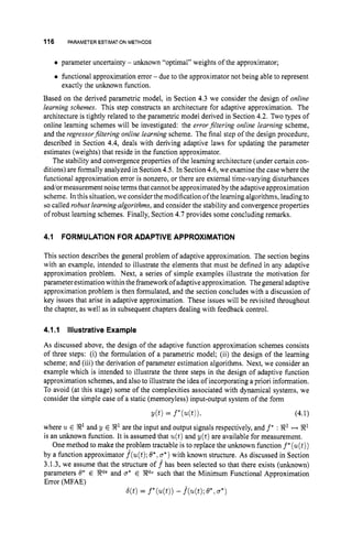 116 PARAMETER ESTIMATIONMETHODS
parameter uncertainty - unknown “optimal” weights of the approximator;
functional approximation error - due to the approximator not being able to represent
Based on the derived parametric model, in Section 4.3 we consider the design of online
learning schernes. This step constructs an architecture for adaptive approximation. The
architecture is tightly related to the parametric model derived in Section 4.2. Two types of
online learning schemes will be investigated: the errorfiltering online learning scheme,
and the regressorfiltering online learning scheme. The final step of the design procedure,
described in Section 4.4,deals with deriving adaptive laws for updating the parameter
estimates (weights) that reside in the function approximator.
The stability and convergence properties of the learning architecture (under certain con-
ditions) are formally analyzed in Section4.5.In Section4.6,we examine the case where the
functional approximation error is nonzero, or there are external time-varying disturbances
and/or measurement noise terms that cannot be approximated by the adaptive approximation
scheme. In this situation, we consider the modification ofthe learning algorithms, leadingto
so called robust learning algorithms, and consider the stability and convergence properties
of robust learning schemes. Finally, Section 4.7 provides some concluding remarks.
exactly the unknown function.
4.1 FORMULATION FOR ADAPTIVE APPROXIMATION
This section describes the general problem of adaptive approximation. The section begins
with an example, intended to illustrate the elements that must be defined in any adaptive
approximation problem. Next, a series of simple examples illustrate the motivation for
parameter estimationwithin the framework ofadaptive approximation. Thegeneral adaptive
approximation problem is then formulated, and the section concludes with a discussion of
key issues that arise in adaptive approximation. These issues will be revisited throughout
the chapter, as well as in subsequent chapters dealing with feedback control.
4.1.I Illustrative Example
As discussed above, the design of the adaptive function approximation schemes consists
of three steps: (i) the formulation of a parametric model; (ii) the design of the learning
scheme; and (iii) the derivation of parameter estimation algorithms. Next, we consider an
example which is intended to illustrate the three steps in the design of adaptive function
approximation schemes, and also to illustrate the idea of incorporating a priori information.
To avoid (at this stage) some of the complexities associated with dynamical systems, we
consider the simple case of a static (memoryless) input-output system of the form
where u E $2’ and y E $2’ are the input and output signals respectively, and f* : 8’ ++ W1
is an unknown function. It is assumed that u(t)and y(t) are available for measurement.
One method to make the problem tractable is to replace the unknown function f*(u(t))
by a function approximator f(u(t);
O*, a*)with known structure. As discussed in Section
3.1.3, we assume that the structure o f f has been selected so that there exists (unknown)
parameters 8’ E Rq8 and a* E ?RqUsuch that the Minimum Functional Approximation
Error (MFAE)
q t )= f*(u(t))
- &(t); e*,a*)
 