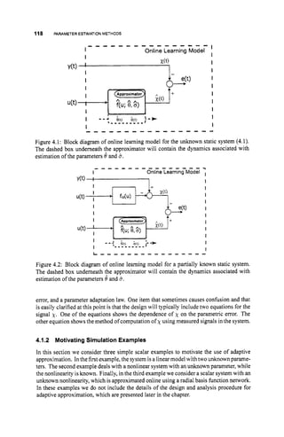 118 PARAMETERESTIMATIONMETHODS
I
I Online Learning Model
I I
- - - - - - - - - - - - - - - -
I
I
I
I
I
I
8 a)
;(t) I+ I
__f
I
u(t) f(u; %a)
I m - 4 $0) 3(t) '.-*
t - - - - - - - - - I
I
- - - - - - - - - - - - - - - - 4
Figure 4.1: Block diagram of online learning model for the unknown static system (4.1).
The dashed box underneath the approximator will contain the dynamics associated with
estimation of the parameters 0 and 3.
- - - - - - - - - - - - - - - - -
I Online Learning Model I
Y(t)'
1 I
I - I+ I
I
I
I
I
I
I
I
I
I
Figure 4.2: Block diagram of online learning model for a partially known static system.
The dashed box underneath the approximator will contain the dynamics associated with
estimation of the parameters 0 and 3.
error, and a parameter adaptation law. One item that sometimes causes confusion and that
is easily clarified at this point is that the design will typically include two equations for the
signal x. One of the equations shows the dependence of x on the parametric error. The
other equation showsthe method of computation of xusing measured signals in the system.
4.1.2 MotivatingSimulation Examples
In this section we consider three simple scalar examples to motivate the use of adaptive
approximation. In thefirst example, the system is a linear model with two unknown parame-
ters. The second example deals with a nonlinear system with an unknown parameter, while
the nonlinearity isknown. Finally, in the third examplewe consider a scalar system with an
unknown nonlinearity, which is approximated online using a radial basis function network.
In these examples we do not include the details of the design and analysis procedure for
adaptive approximation, which are presented later in the chapter.
 