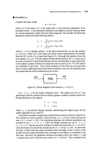 FORMULATION FOR ADAPTIVE APPROXIMATION 119
EXAMPLE4.1
Consider the linear model
y = ay +bu
where u(t)is the input, y(t) is the output and a, b are unknown parameters to be
estimated online. In the parameter estimation and adaptive control literature there
are various parametric models that have been proposed. We consider the following
parametric model and online learning scheme:
1
S + X
1
S + X
y = - [ ( a + X ) y + b ~ ]
y = -[(u+X)y+bu],
where X > 0 is a design constant. In the above formulation, we use the notation
y = H(s)(z],
where y ( t ) is the output of a linear system represented by the transfer
function H ( s )with z(t)as input (see Figure 4.3). Although this notation mixes the
time signals z(t),y ( t ) with the Laplace based transfer function H ( s ) ,it turns out to
be quite convenient in describing filtering schemes and therefore is used extensively
in the adaptive control literature of continuous-time systems [I 19, 179, 2351 and in
the remainder of this book. If the initial conditions of the filter are non-zero then
there will be an additional term for the initial conditions, however, for simplicity here
we assume that the initial conditions are set to zero.
Figure 4.3: Block diagram ofthe notation y = H(s)[z].
Let e = y - y be the output estimation error. The update laws for u,b are
generated as follows, based on the so-called Lyapunov synthesis method, which will
be described later in the chapter:
& = -71 ey
b = -72eu
where 71, 7 2 are positive design constants representing the adaptive gain for the
update algorithm of &(t)
and b(t)
A simulation example usingthe above identification schemeis shown in Figure 4.4.
We consider two input scenarios. In the first case, u(t)= sin(2xt)and in the second
case u(t)= 3 exp(-t/100). For simulation purposes, the unknown parameters are
assumed to be a = -1, b = 1, while the design constants are set to: X = 2,
y1 = 7 2 = 10. The top two plots of Figure 4.4 show the results for u(t)= sin(2rt),
while the bottom two are for the second case of u(t)= 3 exp(-t/100). As seen from
the plots, in both cases the output estimation error converges to zero. In fact, in the
second case the output estimation error converges to zero faster, as compared to the
first case. However, the parameter estimates converge to their true values (-1 and
1,respectively), only in the first case, where u(t)= sin(2n-t). This is related to the
 