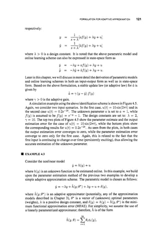 FORMULATION FOR ADAPTIVE APPROXIMATION 121
respectively:
1
Y = ---MY) +XY +uI
S + X
where X > 0 is a design constant. It is noted that the above parametric model and
online learning scheme can also be expressed in state-space form as
y = -Xy +af(y) +Xy +u
y = -XY +&f(y)+xy +u.
Later in this chapter,wewill discuss in more detail the derivationofparametric models
and online learning schemes in both an input-output form as well as in state-space
form. Based on the above formulation, a stable update law (or adaptive law) for & is
given by
where
A simulation example using the above identification scheme is shown in Figure 4.5.
Again, we consider two input scenarios. In the first case, u(t)= lOsin(2~t)
and in
the second case u(t)= 0.2e-2t. The unknown parameter a is set to a = 1,while
f(y) is assumed to be f(y) = e-Y - 1. The design constants are set to: X = 2,
y = 10. The top two plots of Figure 4.5 show the parameter estimate and the output
estimation error for the case of u(t) = 10sin(2~t),
while the bottom plots show
the corresponding results for u(t)= 0.2e-2t. As seen from the plots, in both cases
the output estimation error converges to zero, while the parameter estimation error
converge to zero only for the first case. Again, this is related to the fact that the
first input is continuing to change over time (persistently exciting), thus allowing the
accurate estimation of the unknown parameter.
& = Y (Y- Y) f(Y)
> 0 is the adaptive gain.
4 EXAMPLE4.3
Consider the nonlinear model
y = h(y) +u
where h(y) is an unknown function to be estimated online. In this example, we build
upon the parameter estimation method of the previous two examples to develop a
simple adaptive approximation scheme. The parametric model is chosen as follows:
y = -XU +&(Y;e*) +x~ +' 1 ~
+q ~ ) ,
where k(y;6.) is an adaptive approximator (potentially, any of the approximation
models described in Chapter 3), O* is a vector of (unknown)-optimal parameters
(weights), X is a positive design constant, and 6(y) = h(y) - h(y,0.) is the mini-
mum fbnctional approximation error (MFAE). For simplicity, we assume the use of
a linearly parameterized approximator; therefore, h is of the form
i=l
 
