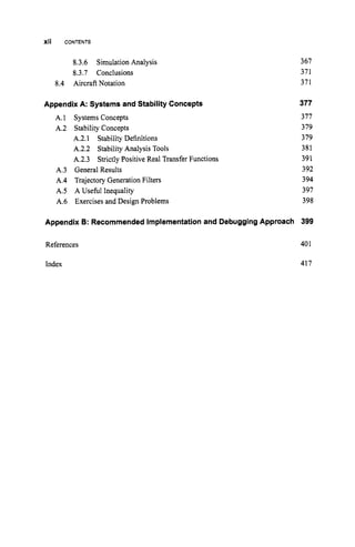 xii CONTENTS
8.3.6 Simulation Analysis
8.3.7 Conclusions
8.4 Aircraft Notation
Appendix A: Systems and Stability Concepts
A.1 Systems Concepts
A.2 Stability Concepts
A.2.1 Stability Definitions
A.2.2 Stability Analysis Tools
A.2.3 Strictly Positive Real Transfer Functions
A.3 General Results
A.4 Trajectory Generation Filters
A S A Useful Inequality
A.6 Exercises and Design Problems
Appendix B: RecommendedImplementationand DebuggingApproach
References
367
371
371
377
377
379
379
381
391
392
394
391
398
399
401
Index 417
 