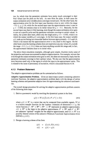 124 PARAMETERESTIMATION METHODS
run, by which time the parameter estimates have pretty much converged to their
final values (see the plots on the left). As seen from the plots, in both cases the
output estimation error (middle plots) converges toward zero. On the other hand, the
approximation error for the first input case becomes close to zero within the range
-0.5 5 y 5 0.8; while for the second input case the approximation error is zero at
y = -0.693, but remains close to its initial values for y > -0.1. Basically, for the
second input case there is little learning, even though the output estimation error goes
to zero at a specific point and the parameter estimates converge to certain values. In
reality, the system does learn, albeit only the single point y == -0.693, which is to
which the output variable y(t) converges. In the first input case, the output variable
y(t) ends up oscillating in a sinusoidal fashion between approximately -0.5 and 0.8,
which is the reason that the approximation error is very small in this region. On the
other hand, since the learning scheme doesnot experience any any values of y outside
the range -0.5 5 y 5 0.8, it does not learn anything outside this range and, in fact,
the approximator remains close to its initial value.
The above three simulation examples, although quite simple, illustrate nicely some of
the properties and issues encountered in adaptive approximation. For example, we note that
eventhough the output estimation error goes to zero, this does not necessarily imply that the
parameter estimates converge to their optimal values. We also saw that the approximation
error becomes small only in the region in which the input to the approximator varies. This
is related to the issue of persistency of excitation, which is discussed Section 4.5.4.
4.1.3 Problem Statement
The adaptive approximation problem can be summarized as follows
Adaptive Approximation Problem. Given an inputloutput system containing unknown
nonlinear functions, the adaptive approximation problem deals with the design of online
learning schemes and parameter adaptive laws for approximating the unknown nonlineari-
ties.
The overall design procedure for solving the adaptive approximation problem consists
of the following three steps:
1. Derive aparumetric model by rewriting the dynamical system in the form
(4.4)
where X ( t ) E LRn is a vector that can be computed from available signals, W ( s )
is a known transfer function (in the Laplace s-domain) of dimension n x p , the
vector function f : X m x W8 x 9
8
’
0 H LRp represents an adaptive approximator,
z(t) E X m is the input to the adaptive approximator, 8* E LR@ and a* E Po
are unknown “optimal” weights for the adaptive approximator, and b(t) E %sz”
is a
possibly filtered version of the unknown Minimum Functional Approximation Error
W A E ) ef(z(t)).
2. Design a learningscheme of the form
 