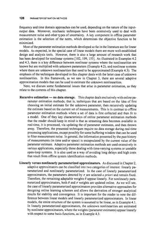 126 PARAMETERESTIMATION
METHODS
frequency and time domain approaches can be used, depending on the nature of the input-
output data. Moreover, stochastic techniques have been extensively used to deal with
measurement noise and other types of uncertainty. A key component in offline parameter
estimation is the selection of the norm, which determines the objective function to be
minimized.
Most of the parameter estimation methods developed so far in the literature are for linear
models. As expected, in the special case of linear models there are more well-established
design and analysis tools. However, there is also a large amount of research work that
has been developed for nonlinear systems 1102, 109, 1531. As illustrated in Examples 4.2
and 4.3, there is a key difference between nonlinear systems where the nonlinearities are
known but are multiplied with unknown parameters (Example 4.2),and nonlinear systems
where there are unknown nonlinearities that need to be approximated (Example 4.3). The
emphasis of the techniques developed in this chapter deals with the latter case of unknown
nonlinearities. In this framework, as we saw in Chapter 3, there are several adaptive
approximation models that can be used to estimate the unknown nonlinearities.
Next, we discuss some fundamental issues that arise in parameter estimation, as they
relate to the contents of this chapter.
Recursive estimation -no data storage. This chapter deals exclusively with online pa-
rameter estimation methods; that is, techniques that are based on the idea of first
choosing an initial estimate for the unknown parameter, then recursively updating
the estimate based on the current set of measurements. This is in contrast to offline
parameter estimation methods where a set of data is first collected and then fit to
a model. One of they key characteristics of online parameter estimation methods
that the reader should keep in mind is that as streaming data becomes available in
real-time, it is processed, via updating the of parameter estimates, and then thrown
away. Therefore, the presented techniques require no data storage during real-time
processing applications, except possibly for some buffering window that can be used
to filter measurement noise. In general, the information presented by the past history
of measurements (in time and/or space) is encapsulated by the current value of the
parameter estimate. Adaptive parameter estimation methods are used extensively in
various applications, especially those dealing with time-varying systems or unstable
open-loop systems. It is also used as a way of avoiding long delays and high costs
that result from offline system identification methods.
Linearly versus nonlinearly parameterized approximators. As discussed in Chapter 2,
adaptive approximators can be classified into two categories of interest: linearly pa-
rameterized and nonlinearly parameterized. In the case of linearly parameterized
approximators, the parameters denoted by a a r e selected a priori and remain fixed.
Therefore, the remaining adaptable weights 0 appear linearly. For nonlinearly para-
meterized approximators, both 0 and u weights are updated online. As we will see,
the case of linearly parameterized approximators provides alternative approaches for
designing online learning schemes and allows the derivation of stronger analytical
results for stability and convergence. It is important for the reader to note the dif-
ference between linear models and linearly parameterized approximators. In linear
models, the entire structure of the system is assumed to be linear, as in Example 4.1.
In linearly parameterized approximators, the unknown nonlinearities are estimated
by nonlinear approximators, where the weights (parameter estimates) appear linearly
with respect to some basis functions, as in Example 4.3.
 