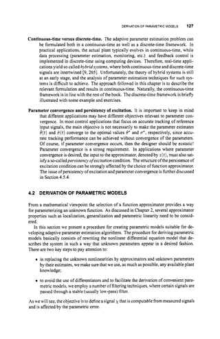 DERIVATION
OF PARAMETRICMODELS 127
Continuous-time versus discrete-time. The adaptive parameter estimation problem can
be formulated both in a continuous-time as well as a discrete-time framework. In
practical applications, the actual plant typically evolves in continuous-time, while
data processing (parameter estimation, monitoring, etc.) and feedback control is
implemented in discrete-time using computing devices. Therefore, real-time appli-
cations yield so called hybridsystems, where both continuous-timeand discrete-time
signals are intertwined [9, 2651. Unfortunately, the theory of hybrid systems is still
at an early stage, and the analysis of parameter estimation techniques for such sys-
tems is difficult to achieve. The approach followed in this chapter is to describe the
relevant formulation and results in continuous-time. Naturally, the continuous-time
framework is in line with the rest of the book. The discrete-time framework is briefly
illustrated with some example and exercises.
Parameter convergence and persistency of excitation. It is important to keep in mind
that different applications may have different objectives relevant to parameter con-
vergence. In most control applications that focus on accurate tracking of reference
ipput signals, the main objective is not necessarily to make the parameter estimates
e(t)and &(t)converge to the optimal values 8' and u*, respectively, since accu-
rate tracking performance can be achieved without convergence of the parameters.
Of course, if parameter convergence occurs, then the designer should be ecstatic!
Parameter convergence is a strong requirement. In applications where parameter
convergence is desired, the input to the approximator, denoted by z(t),must also sat-
isfy a so-calledpersistency ofexcitufion condition. The structure ofthe persistence of
excitation condition can be strongly affected by the choice of function approximator.
The issue ofpersistency of excitation and parameter convergence is further discussed
in Section 4.5.4.
4.2 DERIVATIONOF PARAMETRIC MODELS
From a mathematical viewpoint the selection of a function approximator provides a way
for parameterizing an unknown function. As discussed in Chapter 2, several approximator
properties such as localization, generalization and parametric linearity need to be consid-
ered.
In this section we present a procedure for creating parametric models suitable for de-
veloping adaptive parameter estimation algorithms. The procedure for deriving parametric
models basically consists of rewriting the nonlinear differential equation model that de-
scribes the system in such a way that unknown parameters appear in a desired fashion.
There are two key steps to pay attention to:
0 in replacing the unknown nonlinearities by approximators and unknown parameters
by their estimates, we make sure that we use, as much as possible, any available plant
knowledge;
0 to avoid the use of differentiators and to facilitate the derivation of convenient para-
metric models, we employ a number offiltering techniques, where certain signals are
passed through a stable (usually low-pass) filter.
As we will see, the objective is to define asignal xthat is computable from measured signals
and is affected by the parametric error.
 