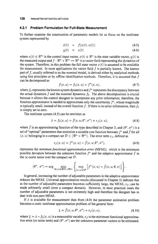 128 PARAMETERESTIMATION METHODS
4.2.1
To further examine the construction of parametric models let us focus on the nonlinear
system represented by
Problem Formulationfor Full-State Measurement
where u(t)E Rm is the control input vector, z(t)E gnis the state variable vector, y(t) is
the measured output and f : Xnx 8
" H Xn is a vector field representing the dynamics of
the system. Therefore, in this problem the full state vector z(t)is assumed to be available
for measurement. In most applications the vector field f is partially known. The known
part off, usually referred to as the nominal model, is derived either by analytical methods
using first principles or by offline identification methods. Therefore. it is assumed that f
can be decomposed as
(4.7)
where fo represents the known system dynamics and f *represents the discrepancy between
the actual dynamics f and the nominal dynamics fo. The above decomposition is crucial
because it allows the control designer to incorporate any prior information; therefore, the
fimction approximator is needed to approximate only the uncertainty f*,whose magnitude
is typically small, instead of the overall function f.If there is no prior information, then fo
is simply set to zero.
f
(
.
, u)= f
o
(
.
, .
) +f*(., u).
The nonlinear system (4.5) can be rewritten as
x = fo(z,u)
+. f ( z , u ; ~ * , a * )
+ef(z.u), (4.8)
where .fis an approximating function of the type described in Chapter 3, and (0.. a*)is a
set of "optimal" parameters that minimize a suitable cost function between f* and f*for all
(z,u) belonging to a compact set V c (
P
x R
"
)
. The error term e f ,defined as
(4.9)
ef(z.u)= f*(z,u)
- f * ( z . u ; ~ * , a * ) ,
represents the minimumfunctional approximation error (MFAE), which is the minimum
possible deviation between the unknown function f" and the adaptive approximator f^ in
the m-norm sense over the compact set V :
In general, increasing the number of adjustable parameters in the adaptive approximator
reduces the MFAE. Universal approximation results (discussed in Chapter 2) indicate that
as the number of adjustable parameters becomes sufficiently large, the MFAE, ef, can be
made arbitrarily small (over a compact domain). However, in most practical cases the
number of adjustable parameters is not extremely high and therefore the designer has to
deal with non-zero MFAE.
If x is available for measurement then from (4.8) the parameter estimation problem
becomes a static nonlinear approximation problem of the general form
x = f ( z , u ; ~ , a * )
+ e f ( z , u ) , (4.10)
where 2 = 5-fo (z:u)is a measurable variable, e f is the minimum functional approxima-
tion error (or noise term) and (0. ,a*)are the unknown parameter vectors to be estimated.
 