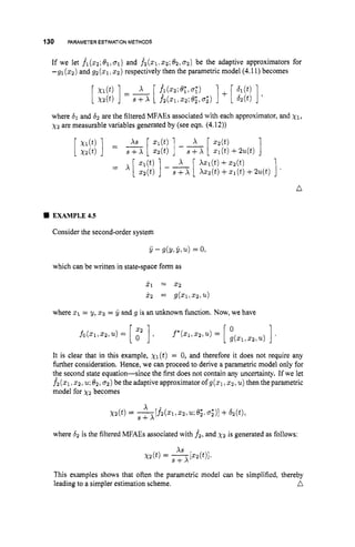 130 PARAMETERESTIMATIONMETHODS
If we let fl(z2;81,ol)and f2(51, 2 2 ; 8 2 , ~ ~ )
be the adaptive approximators for
-91 ( 2 2 ) and g2 ( 2 1 I 2 2 ) respectively then the parametric model (4.11)becomes
where 61 and 62 are the filtered MFAEs associated with each approximator, and xl,
xz are measurable variables generated by (see eqn. (4.12))
n
EXAMPLE4.5
Consider the second-order system
which can be written in state-space form as
2, = 2 2
j-2 = g(51,52,u)
where x1 = y, x2 = y and g is an unknown function. Now, we have
It is clear that in this example, xl(t) = 0, and therefore it does not require any
further consideration. Hence, we can proceed to derive a parametric model only for
the second state equation-since the first does not contain any uncertainty. If we let
fi ( 2 1 5 2 , u;
0 ~ ~ 0 2 )
be the adaptive approximator of g(z1,ICZ, u) then the parametric
model for x2 becomes
where 62 is the filtered MFAEs associated with f 2 , and x 2 is generated as follows:
This examples shows that often the parametric model can be simplified, thereby
a
leading to a simpler estimation scheme.
 