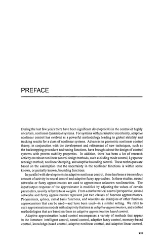 PREFACE
During the last few years there have been significant developments in the control of highly
uncertain, nonlinear dynamical systems. For systems with parametric uncertainty, adaptive
nonlinear control has evolved as a powerful methodology leading to global stability and
tracking results for a class of nonlinear systems. Advances in geometric nonlinear control
theory, in conjunction with the development and refinement of new techniques, such as
the backstepping procedure and tuning functions, have brought about the design of control
systems with proven stability properties. In addition, there has been a lot of research
activityon robust nonlinear controldesign methods, such as sliding mode control, Lyapunov
redesign method, nonlinear damping, and adaptive bounding control. These techniques are
based on the assumption that the uncertainty in the nonlinear functions is within some
known, or partially known, bounding functions.
In parallel with developments in adaptivenonlinear control, there has been a tremendous
amount of activity in neural control and adaptive fuzzy approaches. In these studies, neural
networks or fuzzy approximators are used to approximate unknown nonlinearities. The
input/output response of the approximator is modified by adjusting the values of certain
parameters, usually referred to asweights. From a mathematical control perspective, neural
networks and fuzzy approximators represent just two classes of function approximators.
Polynomials, splines, radial basis functions, and wavelets are examples of other function
approximators that can be used-and have been used-in a similar setting. We refer to
such approximation models with adaptivityfeatures as adaptive approximators, and control
methodologies that are based on them as adaptive approximation based control.
Adaptive approximation based control encompasses a variety of methods that appear
in the literature: intelligent control, neural control, adaptive fuzzy control, memory-based
control, knowledge-based control, adaptive nonlinear control, and adaptive linear control.
xiii
 