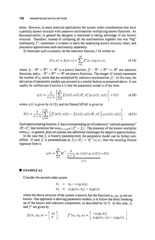 132 PARAMETER ESTIMATION METHODS
terms. However, in many practical applications the system under consideration may have
a partially known structure with unknown nonlinearities multiplying known functions. As
discussed earlier, in general the designer is interested in taking advantage of any known
structure. Therefore, instead of collapsing all the nonlinearities together into one "big"
nonlinearity f*, sometimes it is better to leave the underlying known structure intact, and
proceed to approximate each nonlinearity separately.
To formulate such a scenario, let the unknown function f be written as
(4.19)
i=l
where fo : Xn x Xm +
+ X" is a known function, f," : !Rn x Xm ++ Xn are unknown
functions, and pi : R"x X" ++ R1 are known functions. The integer M simply represents
the number of pi terms that are multiplied by unknown nonlinearities f,".In this case, the
derivation of parametric models can proceed in a similar fashion as presented above. It can
readily be verified (see Exercise 4.1) that the parametric model is of the form
where X ( t ) is given by (4.12), and the filtered MFAE is given by
Each approximating function fthas a correspondjngset of (unknown)"optimal parameters"
(8;, 0:) that minimize the max(,,,)ED ilf,* - fill. The presence of the known multiplier
terms pz,in general,does not present any additional challenges for adaptive approximation.
In the case that fi is linearly parameterized, the parametric model can be further sim-
plified. If each fzis parameterized as fi(z;0:) = efT+,(z), then the resulting filtered
regressor form is
M
EXAMPLE4.6
Consider the second-order system
51 = 5 2 -zlgl(zz)
5'2 = 5 1 9 2 ( 2 1 : 2 2 ) -.2g3(U)
where the above structure of the system is known, but the functions 91,g 2 , g 3 are un-
known. One approach to deriving parametric models, is to follow the direct breaking
up of the known and unknown components, as described by (4.7). In this case, fo
and f* are given by
 