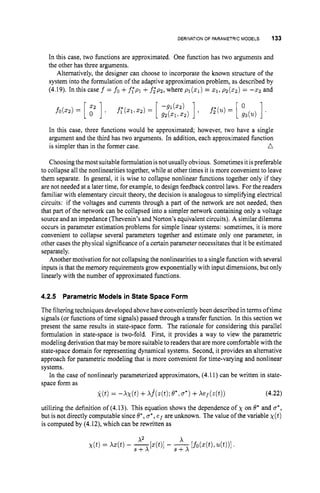 DERIVATIONOF PARAMETRIC MODELS 133
In this case, two functions are approximated. One function has two arguments and
the other has three arguments.
Alternatively, the designer can choose to incorporate the known structure of the
system into the formulation of the adaptive approximation problem, as described by
(4.19). In this case f = fo +f;pl +f;p2, where pl(z1) = 2 1 , ~ ~ ( 2 2 )
= - 2 2 and
In this case, three functions would be approximated; however, two have a single
argument and the third has two arguments. In addition, each approximated function
n
is simpler than in the former case.
Choosing themost suitable formulation isnot usually obvious. Sometimes itispreferable
to collapse all the nonlinearities together, while at other times it is more convenient to leave
them separate. In general, it is wise to collapse nonlinear functions together only if they
are not needed at a later time, for example, to design feedback control laws. For the readers
familiar with elementary circuit theory, the decision is analogous to simplifying electrical
circuits: if the voltages and currents through a part of the network are not needed, then
that part of the network can be collapsed into a simpler network containing only a voltage
source and an impedance (Thevenin’sand Norton’s equivalent circuits). A similar dilemma
occurs in parameter estimation problems for simple linear systems: sometimes, it is more
convenient to collapse several parameters together and estimate only one parameter, in
other cases the physical significance of a certain parameter necessitates that it be estimated
separately.
Another motivation for not collapsing the nonlinearities to a single function with several
inputs is that the memory requirements grow exponentially with input dimensions, but only
linearly with the number of approximated functions.
4.2.5 ParametricModels in State Space Form
The filtering techniques developed above have conveniently been described in terms oftime
signals (or functions of time signals) passed through a transfer function. In this section we
present the same results in state-space form. The rationale for considering this parallel
formulation in state-space is two-fold. First, it provides a way to view the parametric
modeling derivation that may be more suitable to readers that are more comfortable with the
state-space domain for representing dynamical systems. Second, it provides an alternative
approach for parametric modeling that is more convenient for time-varying and nonlinear
systems.
In the case of nonlinearly parameterized approximators, (4.11) can be written in state-
space form as
(4.22)
utilizing the definition of (4.13). This equation shows the dependence of x on 8’ and o*,
but is not directly computable since 8*,u*,e f are unknown. The value of the variable X ( t )
is computed by (4.12), which can be rewritten as
 