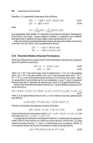 134 PARAMETERESTIMATIONMETHODS
Therefore, X ( t ) is generated in state-space form as follows:
i(t) = -Wt) -W t )- fo(z(t),
4 t ) ) (4.23)
X ( t ) = W t )+W t ) (4.24)
where
x 1
S + X S f X
t = ----[z(t)l - -[fo(z(t),u(t))l
is an intermediate state-variable. It is important to note that the state-space representation
(4.23)-(4.24) is not unique. Using a change of variables, it is possible to use a different
state-space form to represent the input-output system characterized by (4.12).
In the case oflinearly parameterized approximators,the parametric model canbe written
in the form of (4.18),where Cand 6 are generated as follows:
((t) = - W t ) +k w t ) ,4 t ) )
8(t) = - ~ ( t )
+Aej(z(t),u(t)).
4.2.6 Parametric Models of Discrete-Time Systems
In the case of discrete-time systems with full state measurement, the equations correspond-
ing to (4.5) and (4.6) are given by
(4.25)
(4.26)
where u(k)E !JF is the control input vector at sampled time t = kT, (Tsis the sampling
time), z(k)E Rnis the state variable vector, y(k) is the measured output and f : SR" x
EmH Rn is a vector field representing the dynamics of the discrete-time system. Again,
it is assumed that f can be broken up into two components, fo and f*,where fo represents
the known part and f*represents the unknown part, which is to be approximated online.
Similarto the formulation developed in Section 4.2.1,the state difference equation (4.25)
can be rewritten as
z(k) = fo(z(l~
- I),u(k - 1))+f^(z(k- I),u(k- 1
)
; o*, a*)
+e j ( z ( k- 1).u(k- I
)
)
,
(4.27)
where f^ is an approximating function and ef is the minimum functional approximation
error (MFAE):
e f ( z ( k ) . u ( k ) )
= f * ( z ( k ) , u ( k ) )
- f*(z(/~).u(k);e*,a*).
Therefore, the discrete-time parametric model is of the form
x ( k ) = j ( z ( k- 1))
u(k - 1);e*.a*)
+6(k) (4.28)
where the discrete-time measurement model is x ( k )= z ( k )-fo(z(k- l),u(k- 1))with
the filtered error 6(k)= e j ( z ( k- l),u(k - I
)
)
.
In comparing the continuous-time parametric model (4.11)and discrete-time parametric
model (4.28)we notice that the two models are almost identical. with the filter -&being
replace by the delay function z-', where z is defined based on the z-transform variable. In
a more general setting, the discrete-time parametric model can be described by
~ ( k )
= wz)[f^(z(k), e*.a*)]
+6(k) (4.29)
 