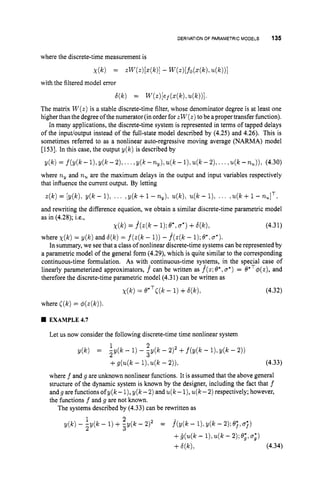 DERIVATIONOFPARAMETRICMODELS 135
where the discrete-time measurement is
X(k) = .W(z)[4k)I - W(z)[fo(Z(k)?
4k))I
6(k) = W(Z)[ef(a(k)?
4k))l
with the filtered model error
The matrix W ( z )is a stable discrete-time filter, whose denominator degree is at least one
higher than the degree ofthe numerator (in order for zW ( z )tobe aproper transfer function).
In many applications, the discrete-time system is represented in terms of tapped delays
of the inpuuoutput instead of the full-state model described by (4.25) and 4.26). This is
sometimes referred to as a nonlinear auto-regressive moving average (NARMA) model
[153]. In this case, the output y(k) is described by
y(k) = f(Y(k-1),Y(lc-2),...,y(k-~y)ru(k--1),u(k--2),...,~IL(k--72,)),(4.30)
where ny and nu are the maximum delays in the output and input variables respectively
that influence the current output. By letting
z(k)= [y(k), y(k - 1)1 ... ,y(k +1- ny), u(k),u(k- l), ., , ,u(k+1- -,IT:
and rewriting the difference equation, we obtain a similar discrete-time parametric model
as in (4.28); i.e.,
x ( k )= .f(z(k - 1);e*,6 " )+6(k), (4.31)
where x ( k )= y(k) and 6 ( k )= f ( z ( k - 1))- .f(z(k- 1);8*, u*).
In summary, we see that a class of nonlinear discrete-time systems can be represented by
a parametric model of the general form (4.29), which is quite similar to the corresponding
continuous-time formulation. As with*continuous-time systems, in the special case of
linearly parameterized approximators, f can be written as f(z;8*,o*)= e*T@(z),
and
therefore the discrete-time parametric model (4.31)can be written as
x ( k ) = e*TC(k- 1)+6 ( q , (4.32)
where [ ( k ) = $(z(k)).
EXAMPLE4.7
Let us now consider the following discrete-time time nonlinear system
y(k) = ;y(k - 1)- i y ( k - 2)2 +f(y(k - l),y(k - 2))
+g(u@ - l),u(k- 2)); (4.33)
where f and g are unknown nonlinear functions. It is assumed that the above general
structure of the dynamic system is known by the designer, including the fact that f
andgarefunctionsofy(k- l
)
, y(k-2) andu(k- l),u(k-2) respectively; however,
the functions f and g are not known.
The systems described by (4.33) can be rewritten as
1 2
2
y(k) - -y(k - 1)+,y(k - 212 = .f(y(k- I),~ ( k
- 2 ) ; e ; ~ j )
+ i ( u ( ~ c -
i ) , u ( t - q;e;,~;)
+W)l (4.34)
 