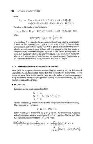 136 PARAMETER ESTIMATIONMETHODS
where
S(k) = f ( y @ - I
)
!d k - 2)) - h ( k - 11,Y
(
k -2);e;,a;,
+g(u(k- l ) , u ( k- 2)) -jl(u(k- 1).u(k - 2);o;. a;,
Therefore (4.34) can be written in the form
~ ( k )
= f(y(k - 1
)
: ~ ( k
- 2 ) ;e;,a;)+jr(u(k- 1).u(lc - 2);e;, a
;
) +b(k),
2
where
1
2
x ( k )= y(k) - -y(k - 1) + ,y(k - 2 y .
It is noted that f +ij can also be represented with only one adaptive approximator
h which has four inputs (y(k - l),y(k - 2), u(k - l), u(k - 2)), instead of two
approximators each with two inputs. However, in general this is not beneficial since
adaptive approximation is more difficult with one network having four inputs, as
compared to two networks having two inputs each. The former will require on the
order of d4parameters whereas the latter will require on the order of 2d2 parameters
where d >
> 1is the number of basis functions per input dimension. This is related to
n
the “curse of dimensionality” issue, which was discussed in Chapter 2.
4.2.7 Parametric Models of Input-OutputSystems
So far (with the exception of the discrete-time NARMA model (4.30)) the derivation of
a parametric models has assumed that the full-state is available for measurement. In this
section, we show that a similar procedure also works for a class of input-output systems.
A key requirement for input-output systems is that any unknown nonlinearity f*(y, u)is a
function of measurable variables.
EXAMPLE43
Consider a second order system of the form
X I = 2 2
X2 = -21 +222 +f*(Xl) +u
Y = 2 1
where uis the input, y is the measurable output and f * is an unknown function of 5 1 .
The system can be rewritten as
ij - 2y +y - f*(y) = u.
In this example, y is measurable, but jl andAij
are not. By introducing (i.e., adding
and subtracting) an adaptive approximator f(y; O
‘
, a*)and then filtering both sides
by a transfer function of the form A,
we obtain
 